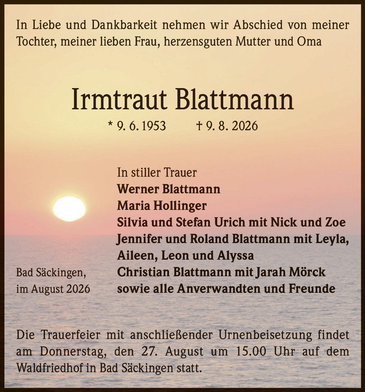<p>In Liebe und Dankbarkeit nehmen wir Abschied von meiner Tochter, meiner lieben Frau, herzensguten Mutter und Oma</p>

<p><strong>Irmtraut Blattmann</strong><br>* 9. 6. 1953 † 9. 8. 2026</p>

<p>In stiller Trauer<br>
<strong>Werner Blattmann</strong><br>
<strong>Maria Hollinger</strong><br>
<strong>Silvia und Stefan Urich</strong> mit Nick und Zoe<br>
<strong>Jennifer und Roland Blattmann</strong> mit Leyla, Aileen, Leon und Alyssa<br>
<strong>Christian Blattmann</strong> mit Jarah Mörck<br>
Bad Säckingen, im August 2026<br>
sowie alle Anverwandten und Freunde</p>

<p>Die Trauerfeier mit anschließender Urnenbeisetzung findet am Donnerstag, den 27. August um 15.00 Uhr auf dem Waldfriedhof in Bad Säckingen statt.</p>