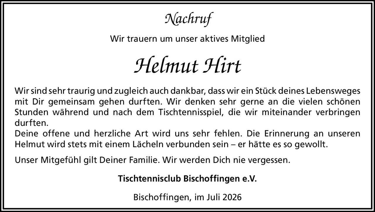 <p><i>Nachruf</i></p>
<p>Wir trauern um unser aktives Mitglied</p>
<p><strong>Helmut Hirt</strong></p>
<p>Wir sind sehr traurig und zugleich auch dankbar, dass wir ein Stück deines Lebensweges mit Dir gemeinsam gehen durften. Wir denken sehr gerne an die vielen schönen Stunden während und nach dem Tischtennisspiel, die wir miteinander verbringen durften.</p>
<p>Deine offene und herzliche Art wird uns sehr fehlen. Die Erinnerung an unseren Helmut wird stets mit einem Lächeln verbunden sein – er hätte es so gewollt.</p>
<p>Unser Mitgefühl gilt Deiner Familie. Wir werden Dich nie vergessen.</p>
<p>Tischtennisclub Bischoffingen e.V.</p>
<p>Bischoffingen, im Juli 2026</p>