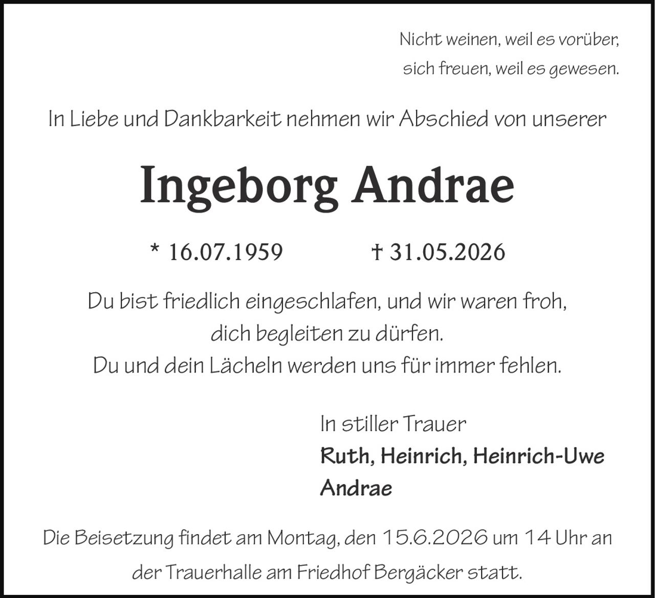 <p><i>Nicht weinen, weil es vorüber,<br>sich freuen, weil es gewesen.</i></p><p>In Liebe und Dankbarkeit nehmen wir Abschied von unserer</p><p><strong>Ingeborg Andrae</strong></p><p>* 16.07.1959 † 31.05.2026</p><p><i>Du bist friedlich eingeschlafen, und wir waren froh,<br>dich begleiten zu dürfen.<br>Du und dein Lächeln werden uns für immer fehlen.</i></p><p>In stiller Trauer<br><strong>Ruth, Heinrich, Heinrich-Uwe<br>Andrae</strong></p><p>Die Beisetzung findet am Montag, den 15.6.2026 um 14 Uhr an der Trauerhalle am Friedhof Bergäcker statt.</p>