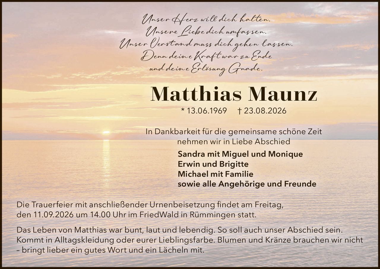 <p>Unser Herz will dich halten.<br>Unsere Liebe dich umfassen.<br>Unser Verstand muss dich gehen lassen.<br>Denn deine Kraft war zu Ende<br>und deine Erlösung Gnade.</p>

<p><strong>Matthias Maunz</strong> * 13.06.1969 † 23.08.2026</p>

<p>In Dankbarkeit für die gemeinsame schöne Zeit<br>nehmen wir in Liebe Abschied</p>

<p>Sandra mit Miguel und Monique<br>Erwin und Brigitte<br>Michael mit Familie<br>sowie alle Angehörige und Freunde</p>

<p>Die Trauerfeier mit anschließender Urnenbeisetzung findet am Freitag, den 11.09.2026 um 14.00 Uhr im FriedWald in Rümmingen statt.</p>

<p>Das Leben von Matthias war bunt, laut und lebendig. So soll auch unser Abschied sein. Kommt in Alltagskleidung oder eurer Lieblingsfarbe. Blumen und Kränze brauchen wir nicht – bringt lieber ein gutes Wort und ein Lächeln mit.</p>