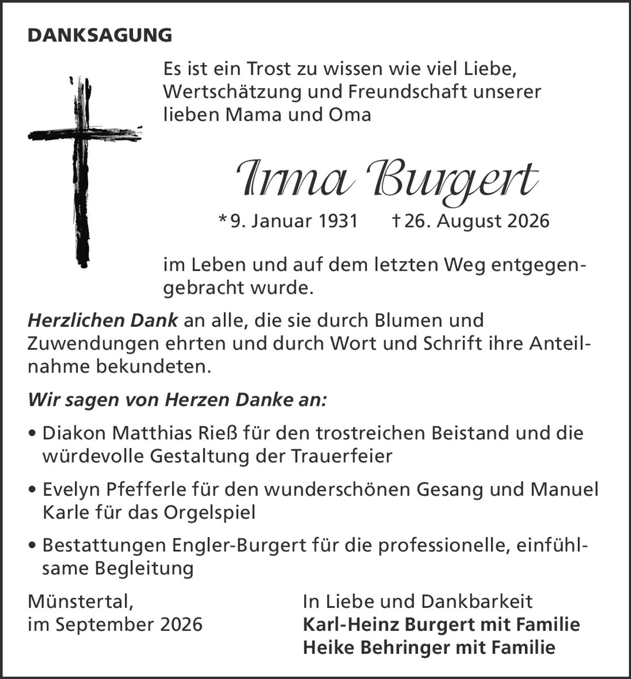 <p><strong>DANKSAGUNG</strong></p><p>Es ist ein Trost zu wissen wie viel Liebe, Wertschätzung und Freundschaft unserer lieben Mama und Oma</p><p><i>Irma Burgert</i><br/>* 9. Januar 1931 † 26. August 2026</p><p>im Leben und auf dem letzten Weg entgegengebracht wurde.</p><p><i>Herzlichen Dank</i> an alle, die sie durch Blumen und Zuwendungen ehrten und durch Wort und Schrift ihre Anteilnahme bekundeten.</p><p><i>Wir sagen von Herzen Danke an:</i></p><p>• Diakon Matthias Rieß für den trostreichen Beistand und die würdevolle Gestaltung der Trauerfeier<br/>• Evelyn Pfefferle für den wunderschönen Gesang und Manuel Karle für das Orgelspiel<br/>• Bestattungen Engler-Burgert für die professionelle, einfühlsame Begleitung</p><p>Münstertal, In Liebe und Dankbarkeit<br/>im September 2026 Karl-Heinz Burgert mit Familie<br/>Heike Behringer mit Familie</p>