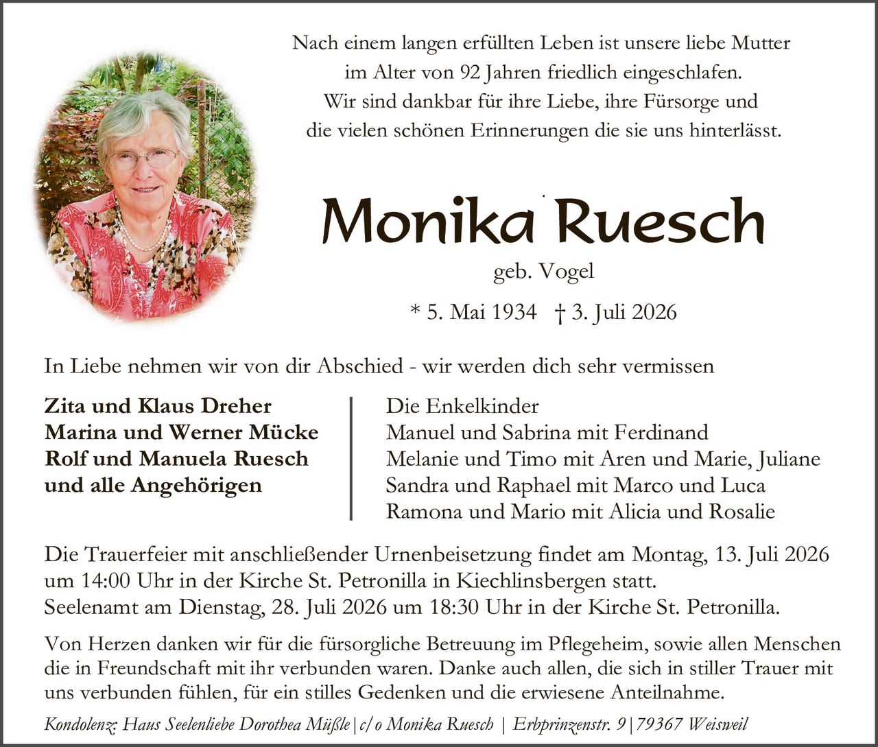 <p>Nach einem langen erfüllten Leben ist unsere liebe Mutter im Alter von 92 Jahren friedlich eingeschlafen. Wir sind dankbar für ihre Liebe, ihre Fürsorge und die vielen schönen Erinnerungen die sie uns hinterlässt.</p>

<p><strong>Monika Ruesch</strong><br/>geb. Vogel<br/>* 5. Mai 1934 † 3. Juli 2026</p>

<p>In Liebe nehmen wir von dir Abschied - wir werden dich sehr vermissen</p>

<p><strong>Zita und Klaus Dreher<br/>Marina und Werner Mücke<br/>Rolf und Manuela Ruesch<br/>und alle Angehörigen</strong></p>

<p>Die Enkelkinder<br/>Manuel und Sabrina mit Ferdinand<br/>Melanie und Timo mit Aren und Marie, Juliane<br/>Sandra und Raphael mit Marco und Luca<br/>Ramona und Mario mit Alicia und Rosalie</p>

<p>Die Trauerfeier mit anschließender Urnenbeisetzung findet am Montag, 13. Juli 2026 um 14:00 Uhr in der Kirche St. Petronilla in Kiechilinsbergen statt. Seelenamtam Dienstag, 28. Juli 2026 um 18:30 Uhr in der Kirche St. Petronilla.</p>

<p>Von Herzen danken wir für die fürsorgliche Betreuung im Pflegeheim, sowie allen Menschen die in Freundschaft mit ihr verbunden waren. Danke auch allen, die sich in stiller Trauer mit uns verbunden fühlen, für ein stilles Gedenken und die erwiesene Anteilnahme.</p>

<p><i>Kondolenz: Hans Seelenliebe Dorothea Mäßle | c/o Monika Ruesch | Erbprinzenstr. 9 | 79367 Weisweil</i></p>