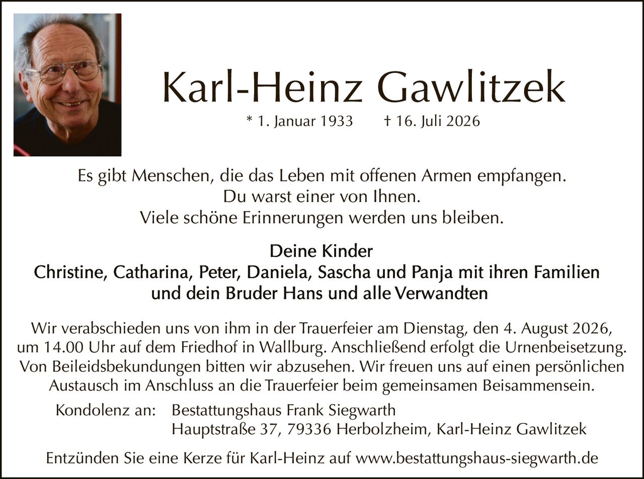 <p><strong>Karl-Heinz Gawlitzek</strong><br>
* 1. Januar 1933     † 16. Juli 2026</p>

<p>Es gibt Menschen, die das Leben mit offenen Armen empfangen.<br>
Du warst einer von Ihnen.<br>
Viele schöne Erinnerungen werden uns bleiben.</p>

<p><strong>Deine Kinder</strong><br>
Christine, Catharina, Peter, Daniela, Sascha und Panja mit ihren Familien<br>
und dein Bruder Hans und alle Verwandten</p>

<p>Wir verabschieden uns von ihm in der Trauerfeier am Dienstag, den 4. August 2026, um 14.00 Uhr auf dem Friedhof in Wallburg. Anschließend erfolgt die Urnenbeisetzung. Von Beileidesbekundungen bitten wir abzusehen. Wir freuen uns auf einen persönlichen Austausch im Anschluss an die Trauerfeier beim gemeinsamen Beisammensein.</p>

<p>Kondolenz an:     Bestattungshaus Frank Siegwarth<br>
Hauptstraße 37, 79336 Herbolzheim, Karl-Heinz Gawlitzek</p>

<p>Entzünden Sie eine Kerze für Karl-Heinz auf www.bestattungshaus-siegwarth.de</p>