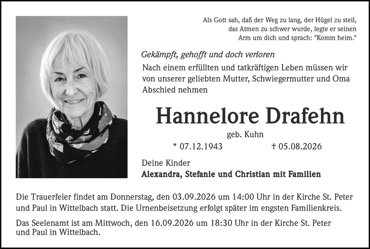 <p>Als Gott sah, daß der Weg zu lang, der Hügel zu steil, das Atmen zu schwer wurde, legte er seinen Arm um dich und sprach: "Komm heim."</p><p><i>Gekämpft, gehofft und doch verloren</i></p><p>Nach einem erfüllten und tatkräftigen Leben müssen wir von unserer geliebten Mutter, Schwiegermutter und Oma Abschied nehmen</p><p><strong>Hannelore Drafehn</strong><br>geb. Kuhn<br>* 07.12.1943 † 05.08.2026</p><p>Deine Kinder<br><strong>Alexandra, Stefanie und Christian mit Familien</strong></p><p>Die Trauerfeier findet am Donnerstag, den 03.09.2026 um 14:00 Uhr in der Kirche St. Peter und Paul in Wittelbach statt. Die Urnenbeisetzung erfolgt später im engsten Familienkreis.</p><p>Das Seelenamt ist am Mittwoch, den 16.09.2026 um 18:30 Uhr in der Kirche St. Peter und Paul in Wittelbach.</p>