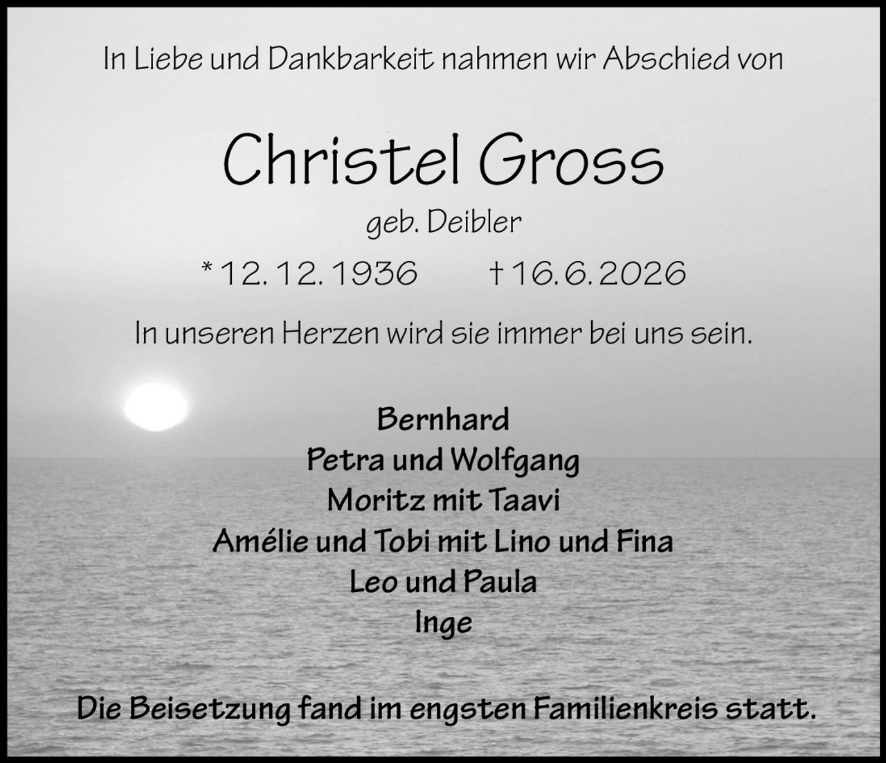 <p>In Liebe und Dankbarkeit nahmen wir Abschied von</p>
<p><strong>Christel Gross</strong><br/>geb. Deibler<br/>* 12. 12. 1936 † 16. 6. 2026</p>
<p>In unseren Herzen wird sie immer bei uns sein.</p>
<p><strong>Bernhard</strong><br/>
<strong>Petra und Wolfgang</strong><br/>
<strong>Moritz mit Taavi</strong><br/>
<strong>Amélie und Tobi mit Lino und Fina</strong><br/>
<strong>Leo und Paula</strong><br/>
<strong>Inge</strong></p>
<p>Die Beisetzung fand im engsten Familienkreis statt.</p>
