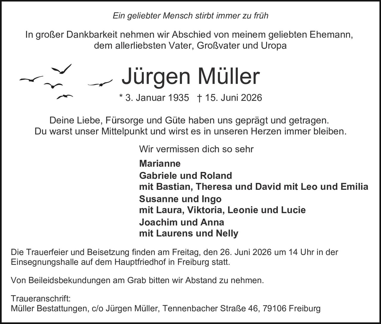 <p><i>Ein geliebter Mensch stirbt immer zu früh</i></p>

<p>In großer Dankbarkeit nehmen wir Abschied von meinem geliebten Ehemann, dem allerliebsten Vater, Großvater und Uropa</p>

<p><strong>Jürgen Müller</strong><br>
* 3. Januar 1935 † 15. Juni 2026</p>

<p>Deine Liebe, Fürsorge und Güte haben uns geprägt und getragen.<br>
Du warst unser Mittelpunkt und wirst es in unseren Herzen immer bleiben.</p>

<p>Wir vermissen dich so sehr</p>

<p><strong>Marianne</strong><br>
<strong>Gabriele und Roland</strong><br>
mit Bastian, Theresa und David mit Leo und Emilia<br>
<strong>Susanne und Ingo</strong><br>
mit Laura, Viktoria, Leonie und Lucie<br>
<strong>Joachim und Anna</strong><br>
mit Laurens und Nelly</p>

<p>Die Trauerfeier und Beisetzung finden am Freitag, den 26. Juni 2026 um 14 Uhr in der Einsegnungshalle auf dem Hauptfriedhof in Freiburg statt.</p>

<p>Von Beileidsbekundungen am Grab bitten wir Abstand zu nehmen.</p>

<p><strong>Traueranschrift:</strong><br>
Müller Bestattungen, c/o Jürgen Müller, Tennenbacher Straße 46, 79106 Freiburg</p>