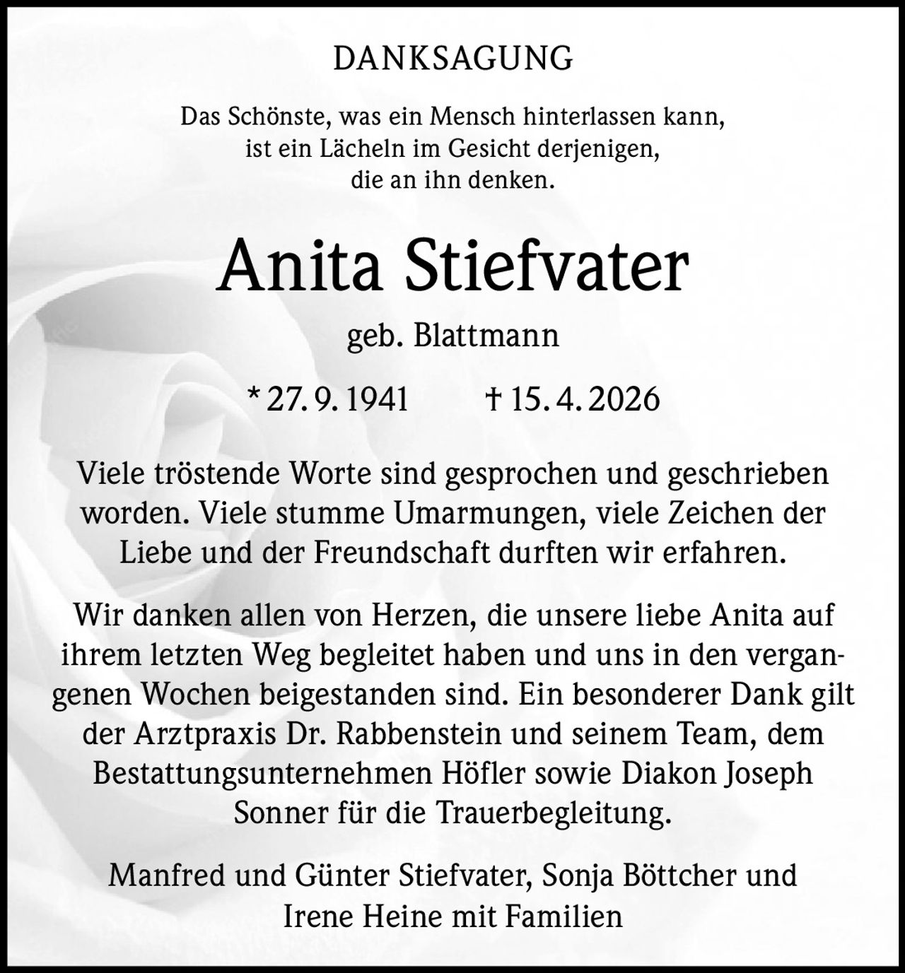 <p>DANKSAGUNG</p><p>Das Schönste, was ein Mensch hinterlassen kann, ist ein Lächeln im Gesicht derjenigen, die an ihn denken.</p><p><strong>Anita Stiefvater</strong><br>geb. Blattmann<br>* 27.9.1941 † 15.4.2026</p><p>Viele tröstende Worte sind gesprochen und geschrieben worden. Viele stumme Umarmungen, viele Zeichen der Liebe und der Freundschaft durften wir erfahren.</p><p>Wir danken allen von Herzen, die unsere liebe Anita auf ihrem letzten Weg begleitet haben und uns in den vergangenen Wochen beigestanden sind. Ein besonderer Dank gilt der Arztpraxis Dr. Rabbenstein und seinem Team, dem Bestattungsunternehmen Höfler sowie Diakon Joseph Sonner für die Trauerbegleitung.</p><p>Manfred und Günter Stiefvater, Sonja Böttcher und Irene Heine mit Familien</p>