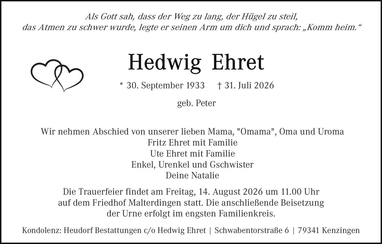 <p><i>Als Gott sah, dass der Weg zu lang, der Hügel zu steil, das Atmen zu schwer wurde, legte er seinen Arm um dich und sprach: „Komm heim."</i></p>

<p><strong>Hedwig Ehret</strong><br>* 30. September 1933 † 31. Juli 2026<br>geb. Peter</p>

<p>Wir nehmen Abschied von unserer lieben Mama, "Omama", Oma und Uroma<br>Fritz Ehret mit Familie<br>Ute Ehret mit Familie<br>Enkel, Urenkel und Gschwister<br>Deine Natalie</p>

<p>Die Trauerfeier findet am Freitag, 14. August 2026 um 11.00 Uhr auf dem Friedhof Malterdingen statt. Die anschließende Beisetzung der Urne erfolgt im engsten Familienkreis.</p>

<p>Kondolenz: Heudorf Bestattungen c/o Hedwig Ehret | Schwabentorstraße 6 | 79341 Kenzingen</p>