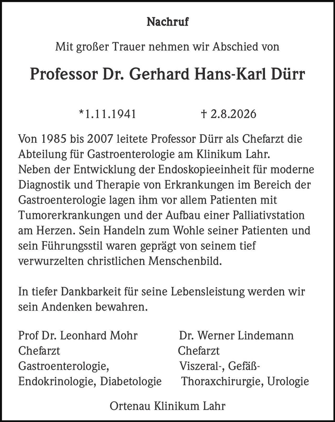 <p><strong>Nachruf</strong></p><p>Mit großer Trauer nehmen wir Abschied von</p><p><strong>Professor Dr. Gerhard Hans-Karl Dürr</strong></p><p>*1.11.1941 † 2.8.2026</p><p>Von 1985 bis 2007 leitete Professor Dürr als Chefarzt die Abteilung für Gastroenterologie am Klinikum Lahr. Neben der Entwicklung der Endoskopieeinheit für moderne Diagnostik und Therapie von Erkrankungen im Bereich der Gastroenterologie lagen ihm vor allem Patienten mit Tumorerkrankungen und der Aufbau einer Palliativstation am Herzen. Sein Handeln zum Wohle seiner Patienten und sein Führungsstil waren geprägt von seinem tief verwurzelten christlichen Menschenbild.</p><p>In tiefer Dankbarkeit für seine Lebensleistung werden wir sein Andenken bewahren.</p><p>Prof Dr. Leonhard Mohr &nbsp; &nbsp; Dr. Werner Lindemann<br>Chefarzt &nbsp; &nbsp; Chefarzt<br>Gastroenterologie, &nbsp; &nbsp; Viszerale-, Gefäß-<br>Endokrinologie, Diabetologie &nbsp; &nbsp; Thoraxchirurgie, Urologie</p><p>Ortenau Klinikum Lahr</p>