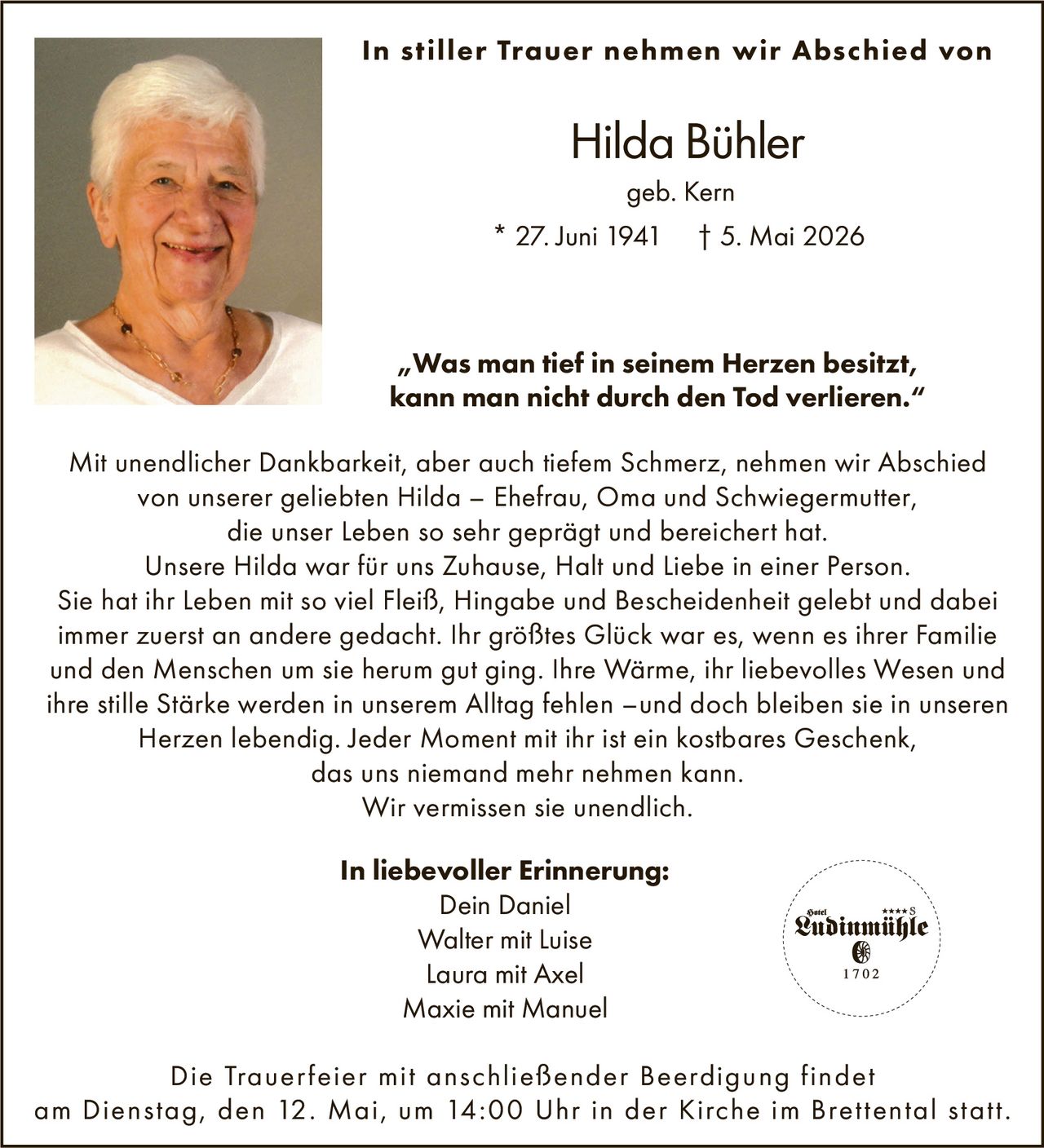 <p><strong>In stiller Trauer nehmen wir Abschied von</strong></p>

<p><strong>Hilda Bühler</strong><br>* 27. Juni 1941 † 5. Mai 2026<br>geb. Kern</p>

<p>Mit unendlicher Dankbarkeit, aber auch tiefem Schmerz, nehmen wir Abschied von unserer geliebten Hilda – Ehefrau, Oma und Schwiegermutter, die unser Leben so sehr geprägt und bereichert hat.</p>

<p>Unsere Hilda war für uns Zuhause, Halt und Liebe in einer Person. Sie hat ihr Leben mit so viel Fleiß, Hingabe und Bescheidenheit gelebt und dabei immer zuerst an andere gedacht. Ihr größtes Glück war es, wenn es ihrer Familie und den Menschen um sie herum gut ging. Ihre Wärme, ihr liebevolles Wesen und ihre stille Stärke werden in unserem Alltag fehlen –und doch bleiben sie in unseren Herzen lebendig. Jeder Moment mit ihr ist ein kostbares Geschenk, das uns niemand mehr nehmen kann.</p>

<p>Wir vermissen sie unendlich.</p>

<p><strong>In liebevoller Erinnerung:</strong><br>Dein Daniel<br>Walter mit Luise<br>Laura mit Axel<br>Maxie mit Manuel</p>

<p><i>„Was man tief in seinem Herzen besitzt, kann man nicht durch den Tod verlieren."</i></p>

<p>Die Trauerfeier mit anschließender Beerdigung findet am Dienstag, den 12. Mai, um 14:00 Uhr in der Kirche im Brettental statt.</p>