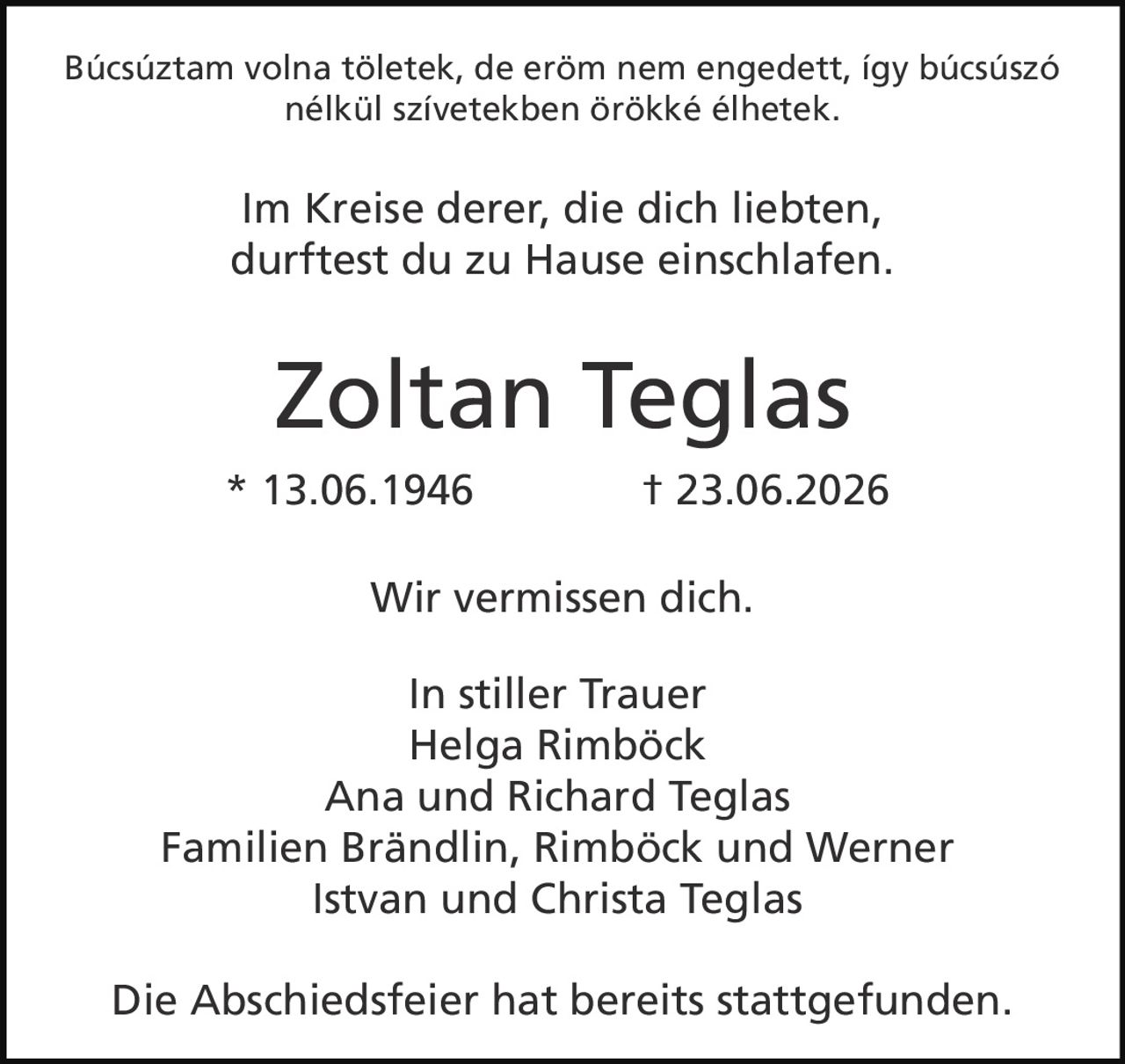 <p>Búcsúsztam volna töletek, de erőm nem engedett, így búcsúszó nélkül szívetekben örökké élhetek.</p><p><i>Im Kreise derer, die dich liebten, durftest du zu Hause einschlafen.</i></p><p><strong>Zoltan Teglas</strong><br>* 13.06.1946 † 23.06.2026</p><p>Wir vermissen dich.</p><p><strong>In stiller Trauer</strong><br>Helga Rimböck<br>Ana und Richard Teglas<br>Familien Brändlin, Rimböck und Werner<br>Istvan und Christa Teglas</p><p>Die Abschiedsfeier hat bereits stattgefunden.</p>
