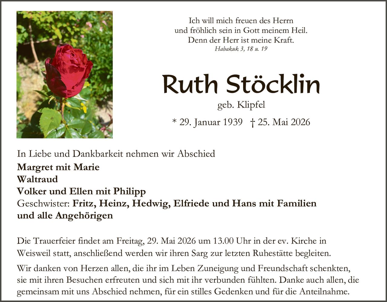 <p>Ich will mich freuen des Herrn<br>und fröhlich sein in Gott meinem Heil.<br>Denn der Herr ist meine Kraft.<br><i>Habakuk 3, 18 u. 19</i></p><h1>Ruth Stöcklin</h1><p>geb. Klipfel<br>* 29. Januar 1939 † 25. Mai 2026</p><p>In Liebe und Dankbarkeit nehmen wir Abschied<br><strong>Margret mit Marie</strong><br><strong>Waltraud</strong><br><strong>Volker und Ellen mit Philipp</strong><br>Geschwister: <strong>Fritz, Heinz, Hedwig, Elfriede und Hans mit Familien</strong><br>und alle Angehörigen</p><p>Die Trauerfeier findet am Freitag, 29. Mai 2026 um 13.00 Uhr in der ev. Kirche in Weisweil statt, anschließend werden wir ihren Sarg zur letzten Ruhestätte begleiten.<br>Wir danken von Herzen allen, die ihr im Leben Zuneigung und Freundschaft schenkten, sie mit ihren Besuchen erfreuten und sich mit ihr verbunden fühlten. Danke auch allen, die gemeinsam mit uns Abschied nehmen, für ein stilles Gedenken und für die Anteilnahme.</p>