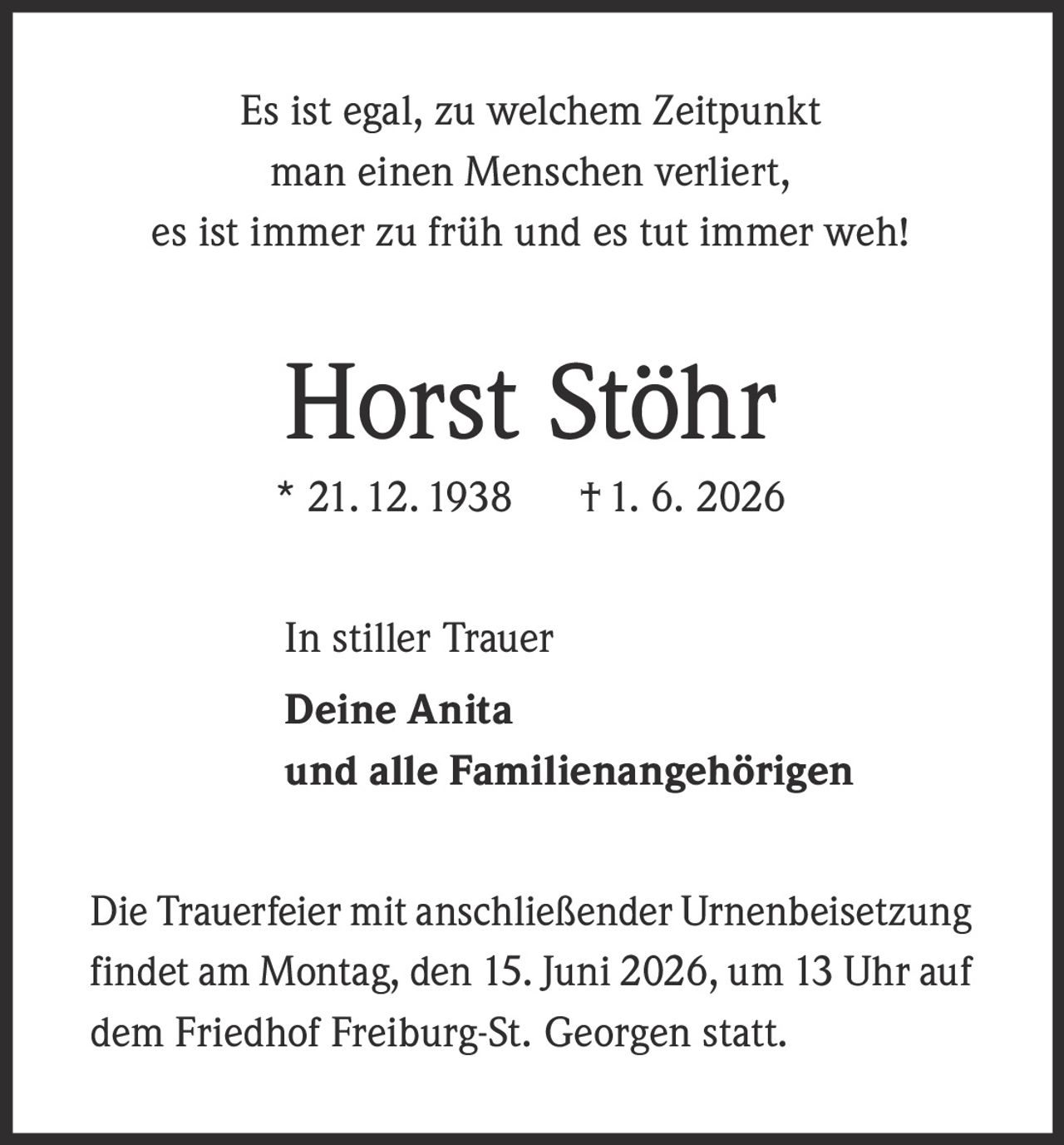 <p>Es ist egal, zu welchem Zeitpunkt man einen Menschen verliert, es ist immer zu früh und es tut immer weh!</p><p><strong>Horst Stöhr</strong><br>* 21. 12. 1938   † 1. 6. 2026</p><p>In stiller Trauer<br><strong>Deine Anita</strong><br>und alle Familienangehörigen</p><p>Die Trauerfeier mit anschließender Urnenbeisetzung findet am Montag, den 15. Juni 2026, um 13 Uhr auf dem Friedhof Freiburg-St. Georgen statt.</p>