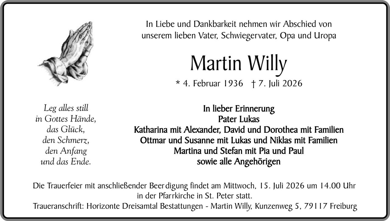 <p>In Liebe und Dankbarkeit nehmen wir Abschied von unserem lieben Vater, Schwiegervater, Opa und Uropa</p>

<p><strong>Martin Willy</strong></p>

<p>* 4. Februar 1936 † 7. Juli 2026</p>

<p><i>Leg alles still<br>in Gottes Hände,<br>das Glück,<br>den Schmerz,<br>den Anfang<br>und das Ende.</i></p>

<p><strong>In lieber Erinnerung</strong></p>

<p><strong>Pater Lukas</strong></p>

<p><strong>Katharina mit Alexander, David und Dorothea mit Familien<br>Ottmar und Susanne mit Lukas und Niklas mit Familien<br>Martina und Stefan mit Pia und Paul<br>sowie alle Angehörigen</strong></p>

<p>Die Trauerfeier mit anschließender Beerdigung findet am Mittwoch, 15. Juli 2026 um 14.00 Uhr in der Pfarrkirche in St. Peter statt.</p>

<p>Traueranschrift: Horizonte Dreisämtal Bestattungen - Martin Willy, Kunzenweg 5, 79117 Freiburg</p>