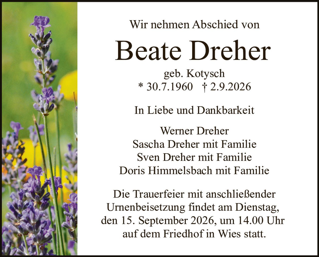 <p><strong>Wir nehmen Abschied von</strong></p>
<p><strong>Beate Dreher</strong></p>
<p>geb. Kotysch</p>
<p>* 30.7.1960   † 2.9.2026</p>
<p><strong>In Liebe und Dankbarkeit</strong></p>
<p>Werner Dreher<br/>
Sascha Dreher mit Familie<br/>
Sven Dreher mit Familie<br/>
Doris Himmelsbach mit Familie</p>
<p><strong>Die Trauerfeier mit anschließender Urnenbeisetzung findet am Dienstag, den 15. September 2026, um 14.00 Uhr auf dem Friedhof in Wies statt.</strong></p>