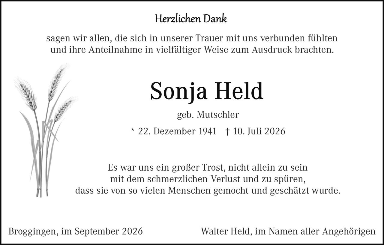 <p><strong>Herzlichen Dank</strong></p>

<p>sagen wir allen, die sich in unserer Trauer mit uns verbunden fühlten und ihre Anteilnahme in vielfältiger Weise zum Ausdruck brachten.</p>

<p><strong>Sonja Held</strong></p>

<p>geb. Mutschler</p>

<p>* 22. Dezember 1941 † 10. Juli 2026</p>

<p>Es war uns ein großer Trost, nicht allein zu sein mit dem schmerzlichen Verlust und zu spüren, dass sie von so vielen Menschen gemocht und geschätzt wurde.</p>

<p>Broggingen, im September 2026                 Walter Held, im Namen aller Angehörigen</p>