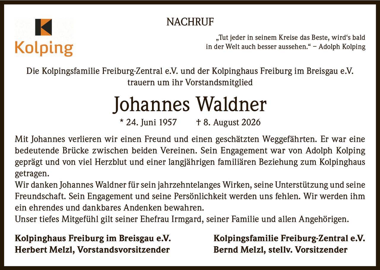 <p><strong>NACHRUF</strong></p>

<p><i>"Tut jeder in seinem Kreise das Beste, wird's bald in der Welt auch besser aussehen." – Adolph Kolping</i></p>

<p>Die Kolpingsfamilie Freiburg-Zentral e.V. und der Kolpinghaus Freiburg im Breisgau e.V. trauern um ihr Vorstandsmitglied</p>

<p><strong>Johannes Waldner</strong><br>* 24. Juni 1957 † 8. August 2026</p>

<p>Mit Johannes verlieren wir einen Freund und einen geschätzten Weggefährten. Er war eine bedeutende Brücke zwischen beiden Vereinen. Sein Engagement war von Adolph Kolping geprägt und von viel Herzblut und einer langjährigen familiären Beziehung zum Kolpinghaus getragen.</p>

<p>Wir danken Johannes Waldner für sein jahrzehntelanges Wirken, seine Unterstützung und seine Freundschaft. Sein Engagement und seine Persönlichkeit werden uns fehlen. Wir werden ihm ein ehrendes und dankbares Andenken bewahren.</p>

<p>Unser tiefes Mitgefühl gilt seiner Ehefrau Irmgard, seiner Familie und allen Angehörigen.</p>

<p><strong>Kolpinghaus Freiburg im Breisgau e.V.</strong> <strong>Kolpingsfamilie Freiburg-Zentral e.V.</strong><br><strong>Herbert Melzl, Vorstandsvorsitzender</strong> <strong>Bernd Melzl, stellv. Vorsitzender</strong></p>