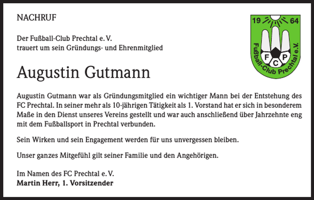 <p>tal<br />ch</p><p>-C</p><p>l</p><p>Augustin Gutmann</p><p>Fuß b a l</p><p>Der Fußball-Club Prechtal e. V.<br />trauert um sein Gründungs- und Ehrenmitglied</p><p>e.V.</p><p>NACHRUF</p><p>lub P re</p><p>Augustin Gutmann war als Gründungsmitglied ein wichtiger Mann bei der Entstehung des<br />FC Prechtal. In seiner mehr als 10-jährigen Tätigkeit als 1. Vorstand hat er sich in besonderem<br />Maße in den Dienst unseres Vereins gestellt und war auch anschließend über Jahrzehnte eng<br />mit dem Fußballsport in Prechtal verbunden.<br />Sein Wirken und sein Engagement werden für uns unvergessen bleiben.<br />Unser ganzes Mitgefühl gilt seiner Familie und den Angehörigen.<br />Im Namen des FC Prechtal e. V.<br />Martin Herr, 1. Vorsitzender</p>