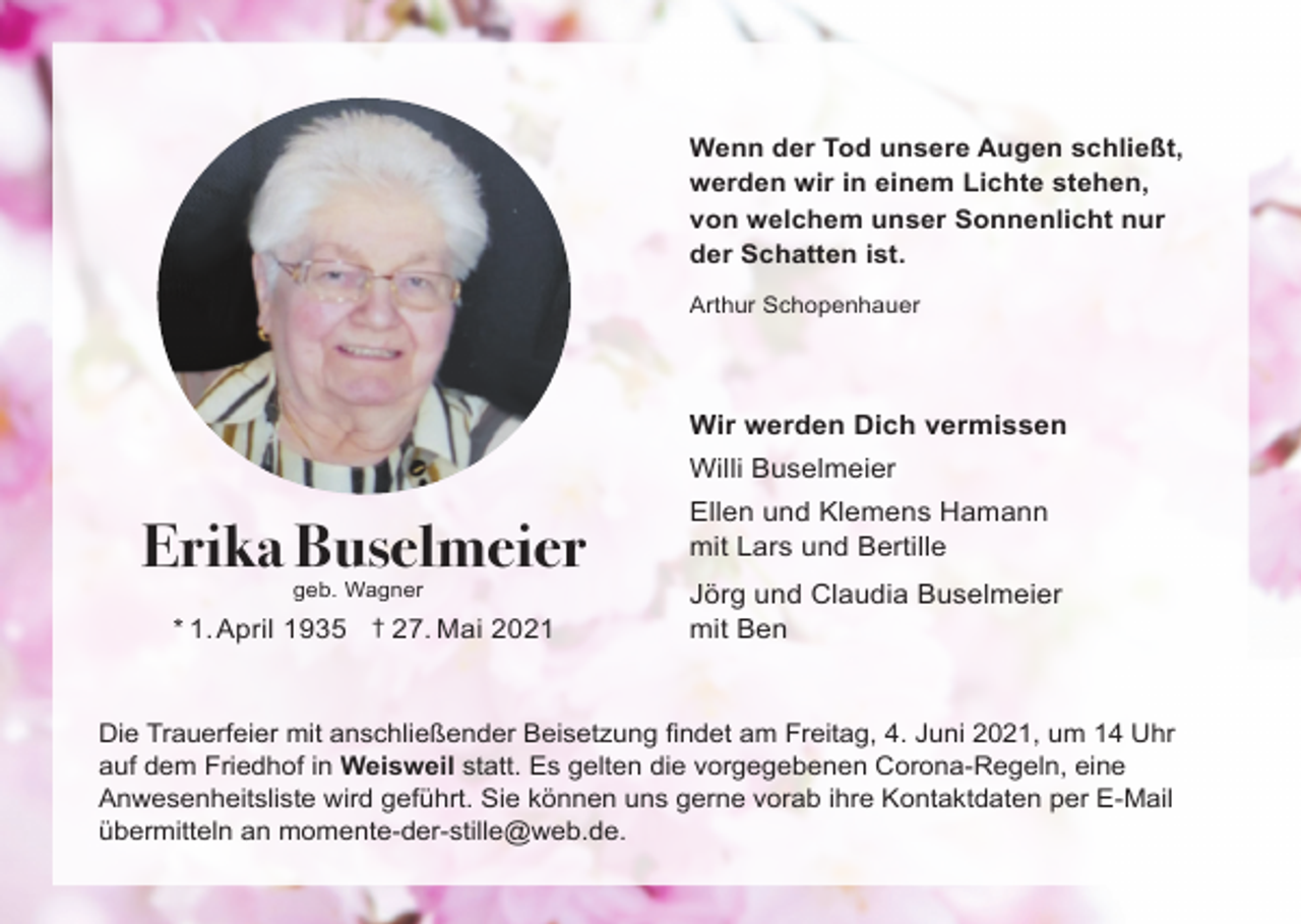 <p>Wenn der Tod unsere Augen schließt,<br />werden wir in einem Lichte stehen,<br />von welchem unser Sonnenlicht nur<br />der Schatten ist.<br />Arthur Schopenhauer</p><p>Wir werden Dich vermissen<br />Willi Buselmeier</p><p>Erika Buselmeier<br />geb. Wagner</p><p>* 1. April 1935 † 27. Mai 2021</p><p>Ellen und Klemens Hamann<br />mit Lars und Bertille<br />Jörg und Claudia Buselmeier<br />mit Ben</p><p>Die Trauerfeier mit anschließender Beisetzung findet am Freitag, 4. Juni 2021, um 14 Uhr<br />auf dem Friedhof in Weisweil statt. Es gelten die vorgegebenen Corona-Regeln, eine<br />Anwesenheitsliste wird geführt. Sie können uns gerne vorab ihre Kontaktdaten per E-Mail<br />übermitteln an momente-der-stille@web.de.</p>