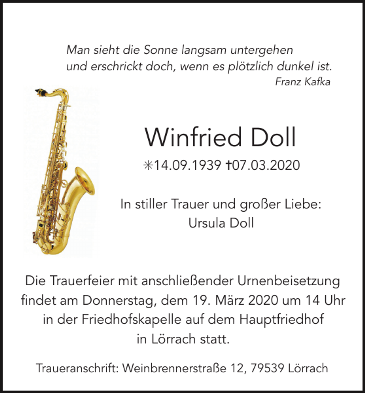 <p>Man sieht die Sonne langsam untergehen<br />und erschrickt doch, wenn es plötzlich dunkel ist.<br />Franz Kafka</p><p>Winfried Doll<br />✳14.09.1939 ✝07.03.2020<br />In stiller Trauer und großer Liebe:<br />Ursula Doll</p><p>Die Trauerfeier mit anschließender Urnenbeisetzung<br />findet am Donnerstag, dem 19. März 2020 um 14 Uhr<br />in der Friedhofskapelle auf dem Hauptfriedhof<br />in Lörrach statt.<br />Traueranschrift: Weinbrennerstraße 12, 79539 Lörrach</p>