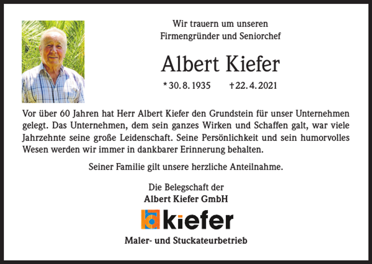 <p>Wir trauern um unseren<br />Firmengründer und Seniorchef</p><p>Albert Kiefer<br />* 30. 8. 1935 † 22. 4. 2021<br />Vor über 60 Jahren hat Herr Albert Kiefer den Grundstein für unser Unternehmen<br />gelegt. Das Unternehmen, dem sein ganzes Wirken und Schaffen galt, war viele<br />Jahrzehnte seine große Leidenschaft. Seine Persönlichkeit und sein humorvolles<br />Wesen werden wir immer in dankbarer Erinnerung behalten.<br />Seiner Familie gilt unsere herzliche Anteilnahme.<br />Die Belegschaft der<br />Albert Kiefer GmbH</p><p>Maler- und Stuckateurbetrieb</p>