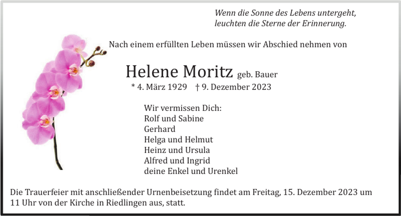<p>Wenn die Sonne des Lebens untergeht,<br />leuchten die Sterne der Erinnerung.<br />Nach einem erfü llten Leben mü ssen wir Abschied nehmen von</p><p>Helene Moritz geb. Bauer<br />* 4. Mä rz 1929 † 9. Dezember 2023<br />Wir vermissen Dich:<br />Rolf und Sabine<br />Gerhard<br />Helga und Helmut<br />Heinz und Ursula<br />Alfred und Ingrid<br />deine Enkel und Urenkel<br />Die Trauerfeier mit anschließender Urnenbeisetzung findet am Freitag, 15. Dezember 2023 um<br />11 Uhr von der Kirche in Riedlingen aus, statt.</p>