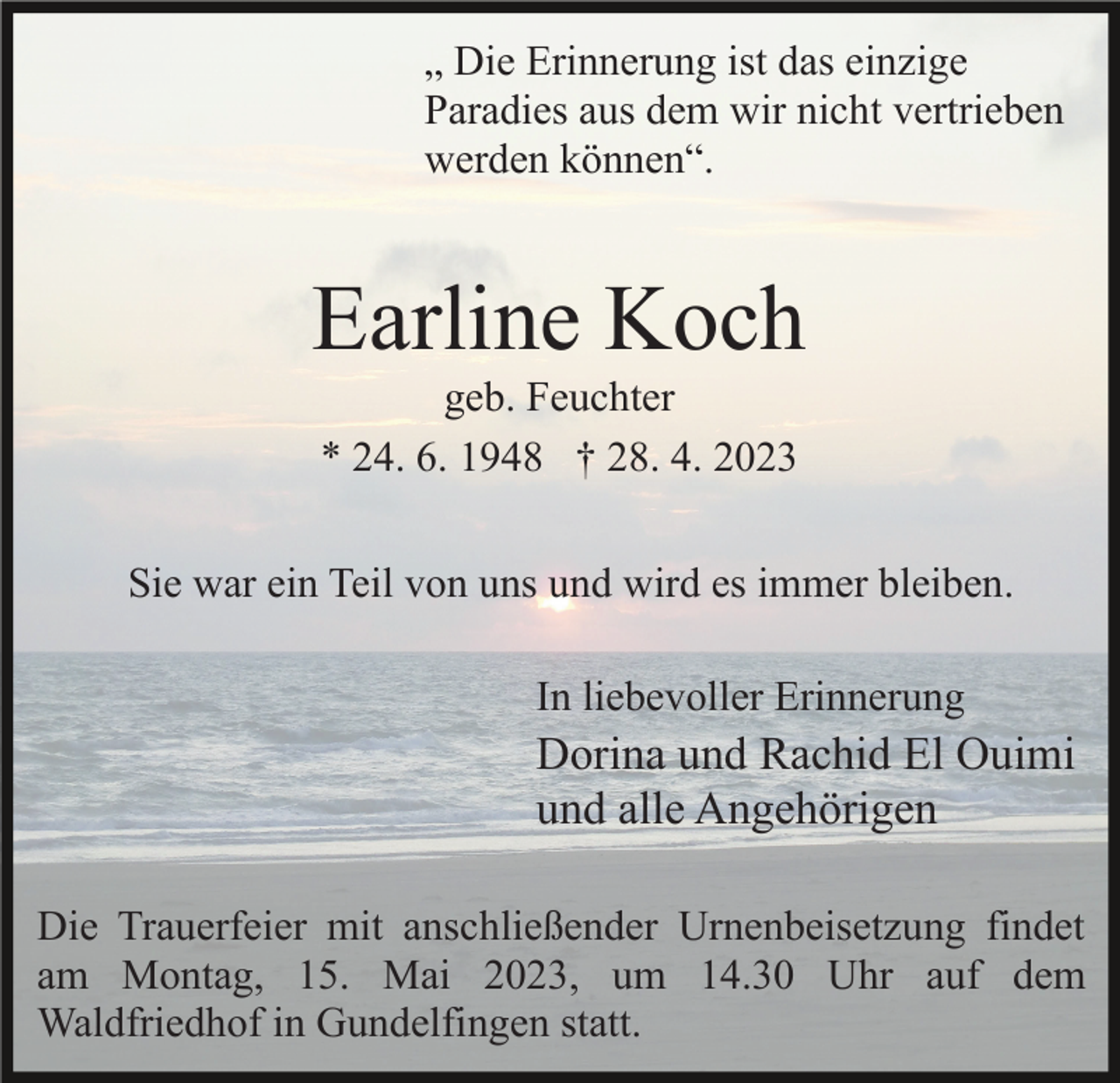 <p>„ Die Erinnerung ist das einzige<br />Paradies aus dem wir nicht vertrieben<br />werden können“.</p><p>Earline Koch<br />geb. Feuchter<br />* 24. 6. 1948 † 28. 4. 2023<br />Sie war ein Teil von uns und wird es immer bleiben.<br />In liebevoller Erinnerung</p><p>Dorina und Rachid El Ouimi<br />und alle Angehörigen<br />Die Trauerfeier mit anschließender Urnenbeisetzung findet<br />am Montag, 15. Mai 2023, um 14.30 Uhr auf dem<br />Waldfriedhof in Gundelfingen statt.</p>