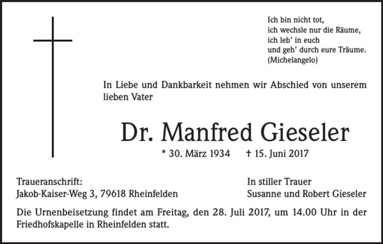 <p>Ich bin nicht tot,<br />ich wechsle nur die Räume,<br />ich leb’ in euch<br />und geh’ durch eure Träume.<br />(Michelangelo)</p><p>In Liebe und Dankbarkeit nehmen wir Abschied von unserem<br />lieben Vater</p><p>Dr. Manfred Gieseler<br />* 30. März 1934 † 15. Juni 2017</p><p>Traueranschrift:<br />Jakob-Kaiser-Weg 3, 79618 Rheinfelden</p><p>In stiller Trauer<br />Susanne und Robert Gieseler</p><p>Die Urnenbeisetzung findet am Freitag, den 28. Juli 2017, um 14.00 Uhr in der<br />Friedhofskapelle in Rheinfelden statt.</p>