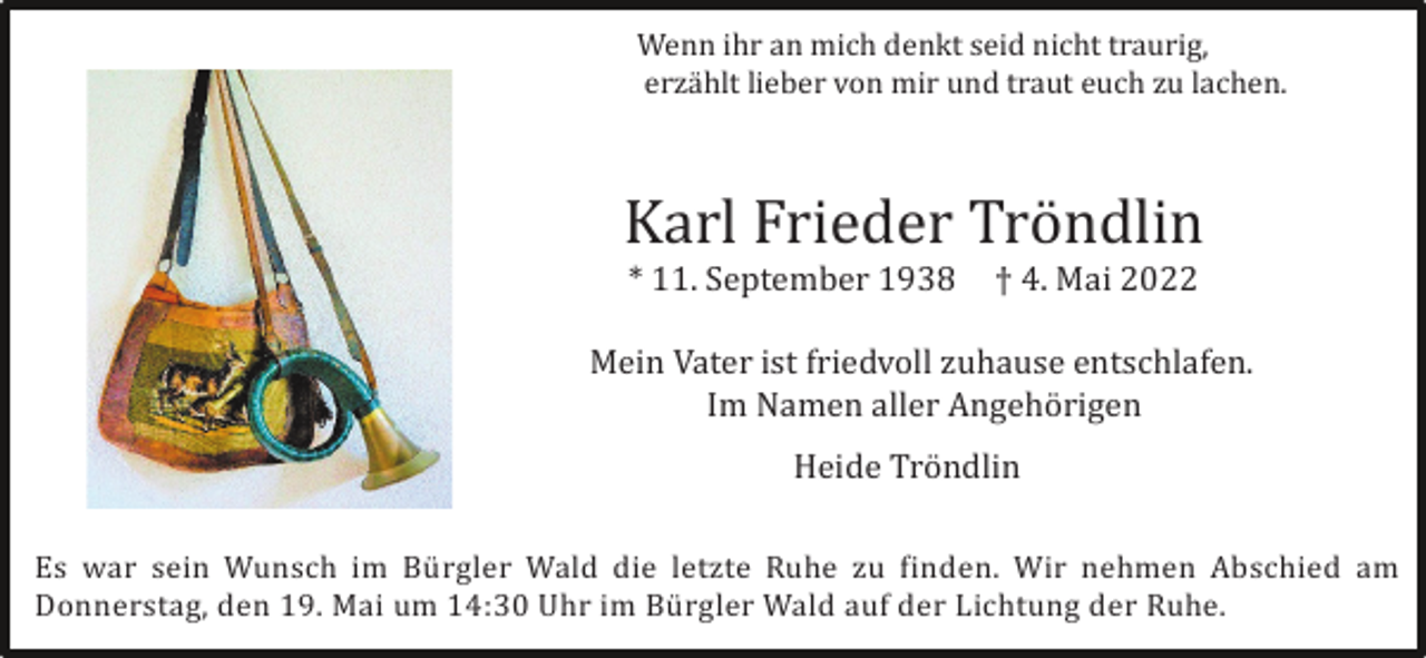 <p>Wenn ihr an mich denkt seid nicht traurig,<br />erzä hlt lieber von mir und traut euch zu lachen.</p><p>Karl Frieder Trö ndlin<br />* 11. September 1938</p><p>† 4. Mai 2022</p><p>Mein Vater ist friedvoll zuhause entschlafen.<br />Im Namen aller Angehö rigen<br />Heide Trö ndlin<br />Es war sein Wunsch im Bü rgler Wald die letzte Ruhe zu finden. Wir nehmen Abschied am<br />Donnerstag, den 19. Mai um 14:30 Uhr im Bü rgler Wald auf der Lichtung der Ruhe.</p>