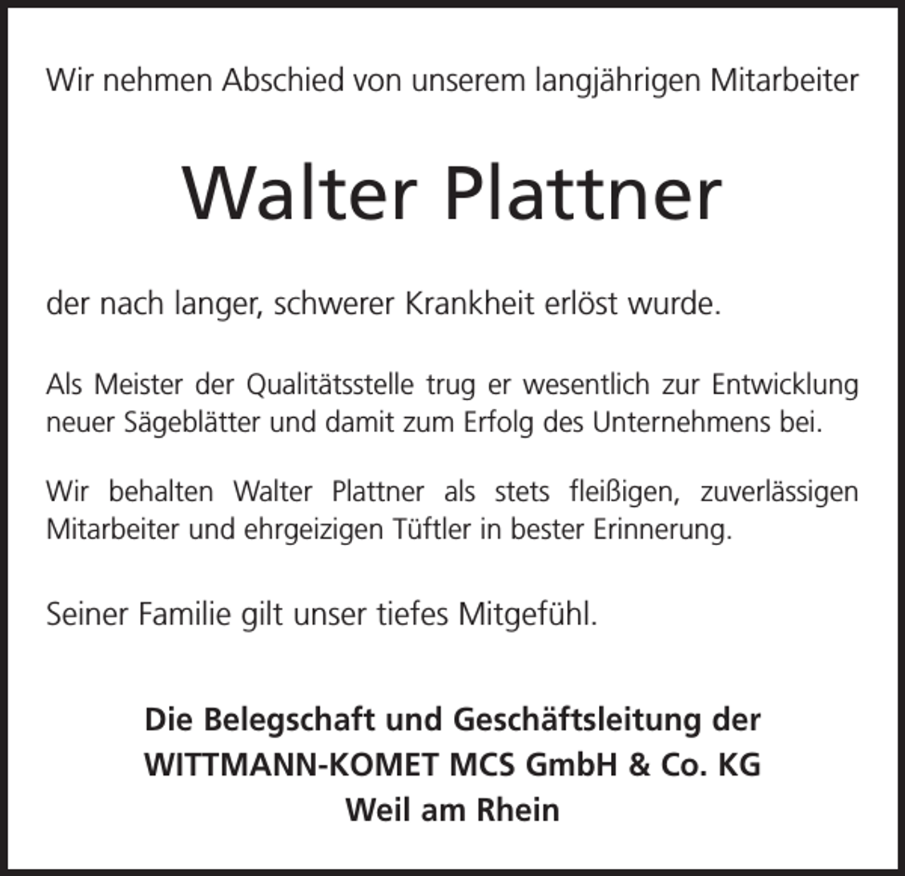 <p>Wir nehmen Abschied von unserem langjährigen Mitarbeiter</p><p>Walter Plattner<br />der nach langer, schwerer Krankheit erlöst wurde.<br />Als Meister der Qualitätsstelle trug er wesentlich zur Entwicklung<br />neuer Sägeblätter und damit zum Erfolg des U<br />­ nternehmens bei.<br />Wir behalten Walter Plattner als stets fleißigen, zuverlässigen<br />­Mitarbeiter und ehrgeizigen Tüftler in bester Erinnerung.</p><p>Seiner Familie gilt unser tiefes Mitgefühl.<br />Die Belegschaft und Geschäftsleitung der<br />WITTMANN-KOMET MCS GmbH &amp; Co. KG<br />Weil am Rhein</p>