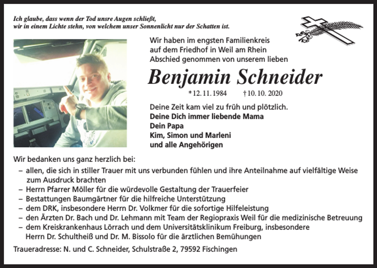 <p>Ich glaube, dass wenn der Tod unsre Augen schließt,<br />wir in einem Lichte stehn, von welchem unser Sonnenlicht nur der Schatten ist.</p><p>Wir haben im engsten Familienkreis<br />auf dem Friedhof in Weil am Rhein<br />Abschied genommen von unserem lieben</p><p>Benjamin Schneider<br />* 12. 11. 1984</p><p>† 10. 10. 2020</p><p>Deine Zeit kam viel zu früh und plötzlich.<br />Deine Dich immer liebende Mama<br />Dein Papa<br />Kim, Simon und Marleni<br />und alle Angehörigen<br />Wir bedanken uns ganz herzlich bei:<br />– allen, die sich in stiller Trauer mit uns verbunden fühlen und ihre Anteilnahme auf vielfältige Weise<br />zum Ausdruck brachten<br />– Herrn Pfarrer Möller für die würdevolle Gestaltung der Trauerfeier<br />– Bestattungen Baumgärtner für die hilfreiche Unterstützung<br />– dem DRK, insbesondere Herrn Dr. Volkmer für die sofortige Hilfeleistung<br />– den Ärzten Dr. Bach und Dr. Lehmann mit Team der Regiopraxis Weil für die medizinische Betreuung<br />– dem Kreiskrankenhaus Lörrach und dem Universitätsklinikum Freiburg, insbesondere<br />Herrn Dr. Schultheiß und Dr. M. Bissolo für die ärztlichen Bemühungen<br />Traueradresse: N. und C. Schneider, Schulstraße 2, 79592 Fischingen</p>