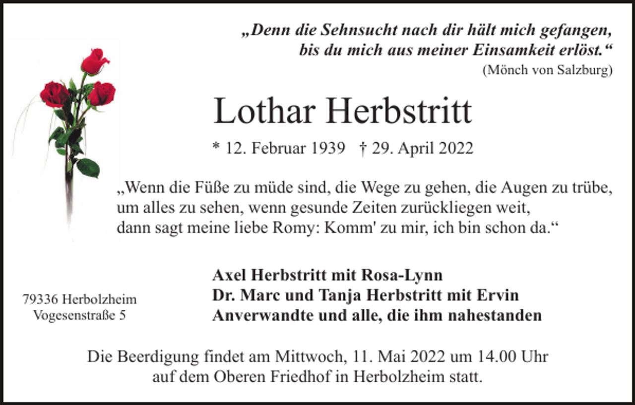 <p>„Denn die Sehnsucht nach dir hält mich gefangen,<br />bis du mich aus meiner Einsamkeit erlöst.“<br />(Mönch von Salzburg)</p><p>Lothar Herbstritt<br />* 12. Februar 1939 † 29. April 2022<br />„Wenn die Füße zu müde sind, die Wege zu gehen, die Augen zu trübe,<br />um alles zu sehen, wenn gesunde Zeiten zurückliegen weit,<br />dann sagt meine liebe Romy: Komm' zu mir, ich bin schon da.“</p><p>79336 Herbolzheim<br />Vogesenstraße 5</p><p>Axel Herbstritt mit Rosa-Lynn<br />Dr. Marc und Tanja Herbstritt mit Ervin<br />Anverwandte und alle, die ihm nahestanden</p><p>Die Beerdigung findet am Mittwoch, 11. Mai 2022 um 14.00 Uhr<br />auf dem Oberen Friedhof in Herbolzheim statt.</p>