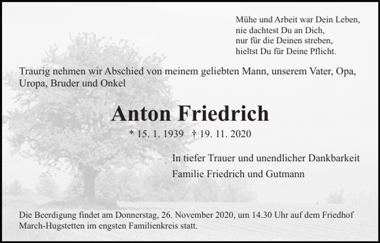 <p>Mühe und Arbeit war Dein Leben,<br />nie dachtest Du an Dich,<br />nur für die Deinen streben,<br />hieltst Du für Deine Pflicht.</p><p>Traurig nehmen wir Abschied von meinem geliebten Mann, unserem Vater, Opa,<br />Uropa, Bruder und Onkel</p><p>Anton Friedrich<br />* 15. 1. 1939 † 19. 11. 2020<br />In tiefer Trauer und unendlicher Dankbarkeit<br />Familie Friedrich und Gutmann</p><p>Die Beerdigung findet am Donnerstag, 26. November 2020, um 14.30 Uhr auf dem Friedhof<br />March-Hugstetten im engsten Familienkreis statt.</p>