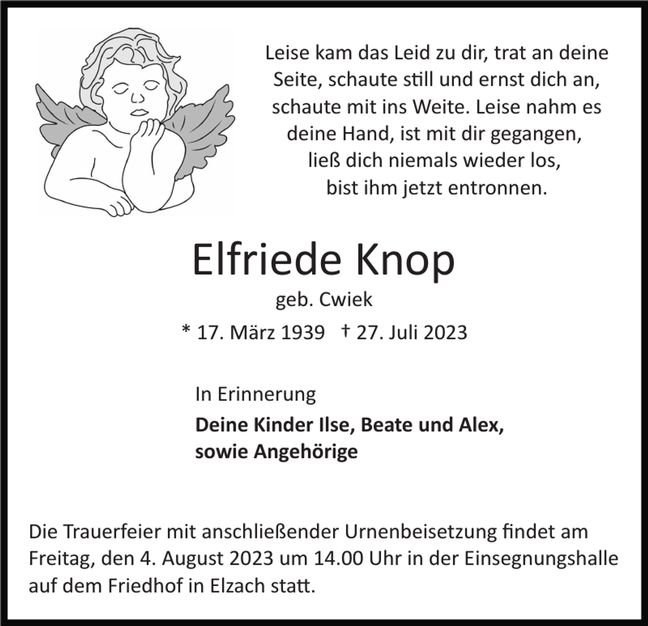 <p>Leise kam das Leid zu dir, trat an deine<br />Seite, schaute still und ernst dich an,<br />schaute mit ins Weite. Leise nahm es<br />deine Hand, ist mit dir gegangen,<br />ließ dich niemals wieder los,<br />bist ihm jetzt entronnen.</p><p>Elfriede Knop<br />geb. Cwiek<br />* 17. März 1939 † 27. Juli 2023<br />In Erinnerung<br />Deine Kinder Ilse, Beate und Alex,<br />sowie Angehörige</p><p>Die Trauerfeier mit anschließender Urnenbeisetzung ﬁndet am<br />Freitag, den 4. August 2023 um 14.00 Uhr in der Einsegnungshalle<br />auf dem Friedhof in Elzach statt.</p>