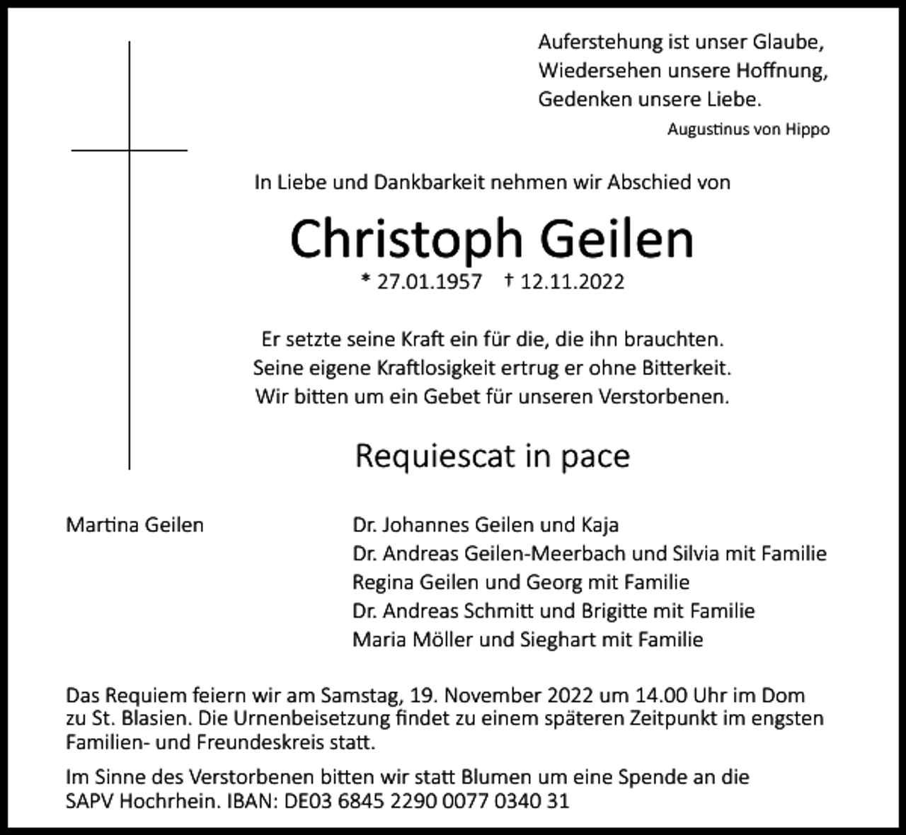 <p>Auferstehung ist unser Glaube,<br />Wiedersehen unsere Hoffnung,<br />Gedenken unsere Liebe.<br />Augustinus von Hippo</p><p>In Liebe und Dankbarkeit nehmen wir Abschied von</p><p>Christoph Geilen<br />* 27.01.1957 † 12.11.2022<br />Er setzte seine Kraft ein für die, die ihn brauchten.<br />Seine eigene Kraftlosigkeit ertrug er ohne Bitterkeit.<br />Wir bitten um ein Gebet für unseren Verstorbenen.</p><p>Requiescat in pace<br />Martina Geilen</p><p>Dr. Johannes Geilen und Kaja<br />Dr. Andreas Geilen-Meerbach und Silvia mit Familie<br />Regina Geilen und Georg mit Familie<br />Dr. Andreas Schmitt und Brigitte mit Familie<br />Maria Möller und Sieghart mit Familie</p><p>Das Requiem feiern wir am Samstag, 19. November 2022 um 14.00 Uhr im Dom<br />zu St. Blasien. Die Urnenbeisetzung findet zu einem späteren Zeitpunkt im engsten<br />Familien- und Freundeskreis statt.<br />Im Sinne des Verstorbenen bitten wir statt Blumen um eine Spende an die<br />SAPV Hochrhein. IBAN: DE03 6845 229077 0340 31</p>