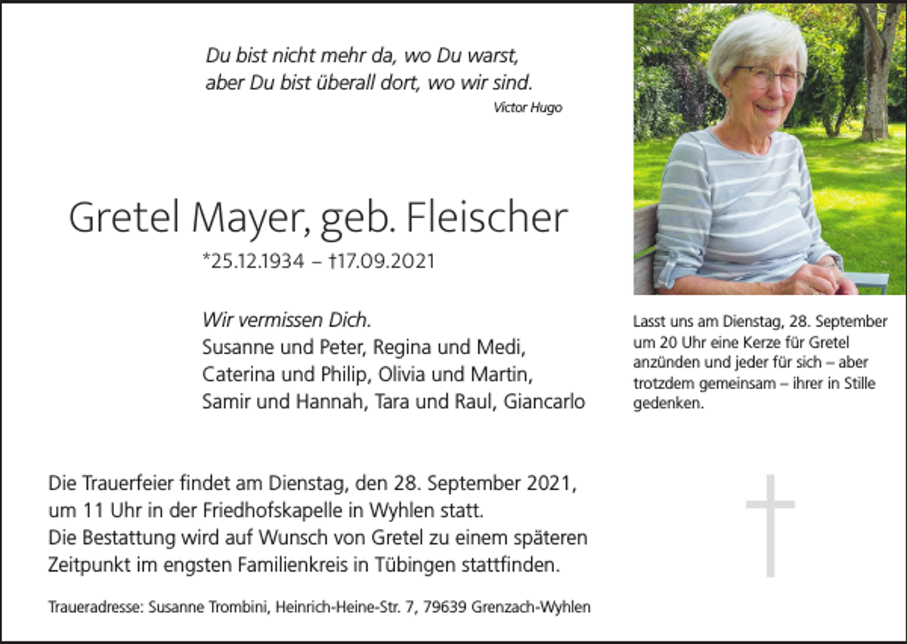 <p>Du bist nicht mehr da, wo Du warst,<br />aber Du bist überall dort, wo wir sind.<br />Victor Hugo</p><p>Gretel Mayer, geb. Fleischer<br />*25.12.1934 – †17.09.2021<br />Wir vermissen Dich.<br />Susanne und Peter, Regina und Medi,<br />Caterina und Philip, Olivia und Martin,<br />Samir und Hannah, Tara und Raul, Giancarlo</p><p>Die Trauerfeier findet am Dienstag, den 28. September 2021,<br />um 11 Uhr in der Friedhofskapelle in Wyhlen statt.<br />Die Bestattung wird auf Wunsch von Gretel zu einem späteren<br />Zeitpunkt im engsten Familienkreis in Tübingen stattfinden.<br />Traueradresse: Susanne Trombini, Heinrich-Heine-Str. 7, 79639 Grenzach-Wyhlen</p><p>Lasst uns am Dienstag, 28. September<br />um 20 Uhr eine Kerze für Gretel<br />anzünden und jeder für sich – aber<br />trotzdem gemeinsam – ihrer in Stille<br />gedenken.</p>