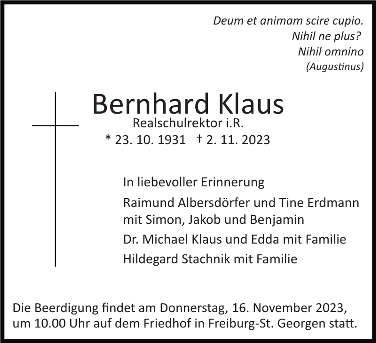 <p>Deum et animam scire cupio.<br />Nihil ne plus?<br />Nihil omnino<br />(Augustinus)</p><p>Bernhard<br />Klaus<br />Realschulrektor i.R.<br />* 23. 10. 1931 † 2. 11. 2023<br />In liebevoller Erinnerung<br />Raimund Albersdörfer und Tine Erdmann<br />mit Simon, Jakob und Benjamin<br />Dr. Michael Klaus und Edda mit Familie<br />Hildegard Stachnik mit Familie</p><p>Die Beerdigung ﬁndet am Donnerstag, 16. November 2023,<br />um 10.00 Uhr auf dem Friedhof in Freiburg­St. Georgen statt.</p>