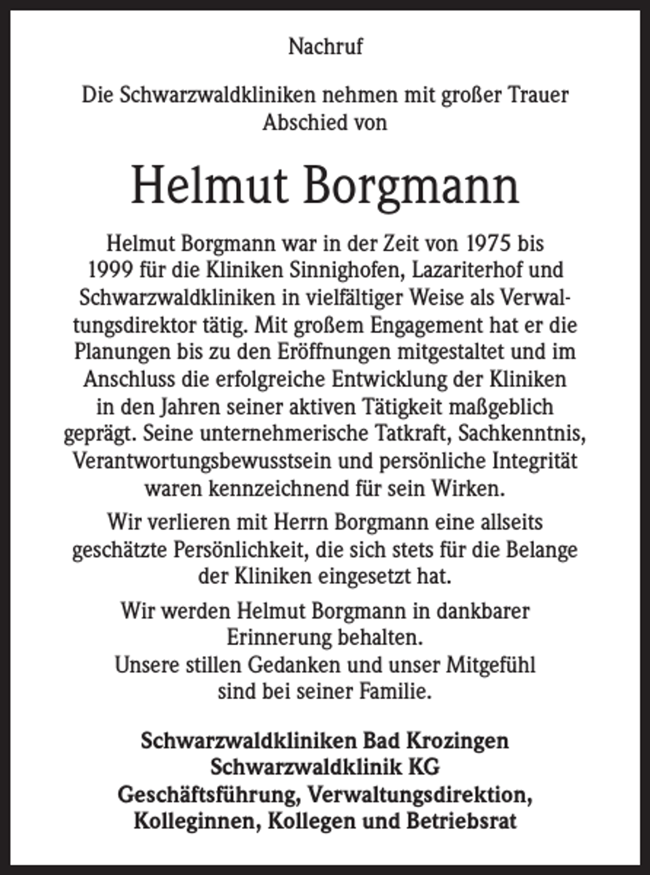 <p>Nachruf<br />Die Schwarzwaldkliniken nehmen mit großer Trauer<br />Abschied von</p><p>Helmut Borgmann<br />Helmut Borgmann war in der Zeit von 1975 bis<br />1999 für die Kliniken Sinnighofen, Lazariterhof und<br />Schwarzwaldkliniken in vielfältiger Weise als Verwaltungsdirektor tätig. Mit großem Engagement hat er die<br />Planungen bis zu den Eröffnungen mitgestaltet und im<br />Anschluss die erfolgreiche Entwicklung der Kliniken<br />in den Jahren seiner aktiven Tätigkeit m<br />­ aßgeblich<br />­geprägt. Seine unternehmerische Tatkraft, Sachkenntnis,<br />­Verantwortungsbewusstsein und persönliche Integrität<br />waren kennzeichnend für sein Wirken.<br />Wir verlieren mit Herrn Borgmann eine allseits<br />geschätzte Persönlichkeit, die sich stets für die Belange<br />der Kliniken eingesetzt hat.<br />Wir werden Helmut Borgmann in dankbarer<br />Erinnerung behalten.<br />Unsere stillen Gedanken und unser Mitgefühl<br />sind bei seiner Familie.<br />Schwarzwaldkliniken Bad Krozingen<br />Schwarzwaldklinik KG<br />Geschäftsführung, Verwaltungsdirektion,<br />Kolleginnen, Kollegen und Betriebsrat</p>