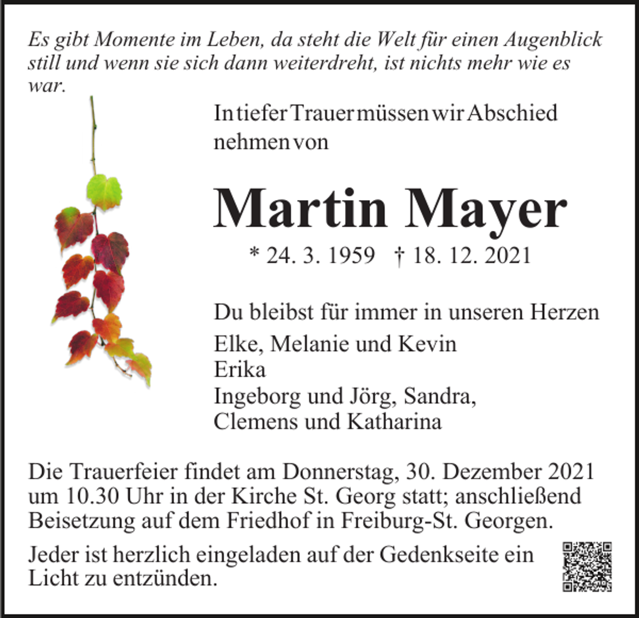 <p>Es gibt Momente im Leben, da steht die Welt für einen Augenblick<br />still und wenn sie sich dann weiterdreht, ist nichts mehr wie es<br />war.</p><p>IntieferTrauermüssenwirAbschied<br />nehmenvon</p><p>Martin Mayer<br />* 24. 3. 1959 † 18. 12. 2021<br />Du bleibst für immer in unseren Herzen<br />Elke, Melanie und Kevin<br />Erika<br />Ingeborg und Jörg, Sandra,<br />Clemens und Katharina<br />Die Trauerfeier findet am Donnerstag, 30. Dezember 2021<br />um 10.30 Uhr in der Kirche St. Georg statt; anschließend<br />Beisetzung auf dem Friedhof in Freiburg-St. Georgen.<br />Jeder ist herzlich eingeladen auf der Gedenkseite ein<br />Licht zu entzünden.</p>