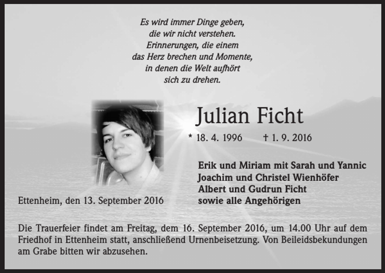 <p>Es wird immer Dinge geben,<br />die wir nicht verstehen.<br />Erinnerungen, die einem<br />das Herz brechen und Momente,<br />in denen die Welt aufhört<br />sich zu drehen.</p><p>Julian Ficht<br />* 18. 4. 1996 † 1. 9. 2016</p><p>Ettenheim, den 13. September 2016</p><p>Erik und Miriam mit Sarah und Yannic<br />Joachim und Christel Wienhöfer<br />Albert und Gudrun Ficht<br />sowie alle Angehörigen</p><p>Die Trauerfeier findet am Freitag, dem 16. September 2016, um 14.00 Uhr auf dem<br />Friedhof in Ettenheim statt, anschließend Urnenbeisetzung. Von Beileidsbekundungen<br />am Grabe bitten wir abzusehen.</p>