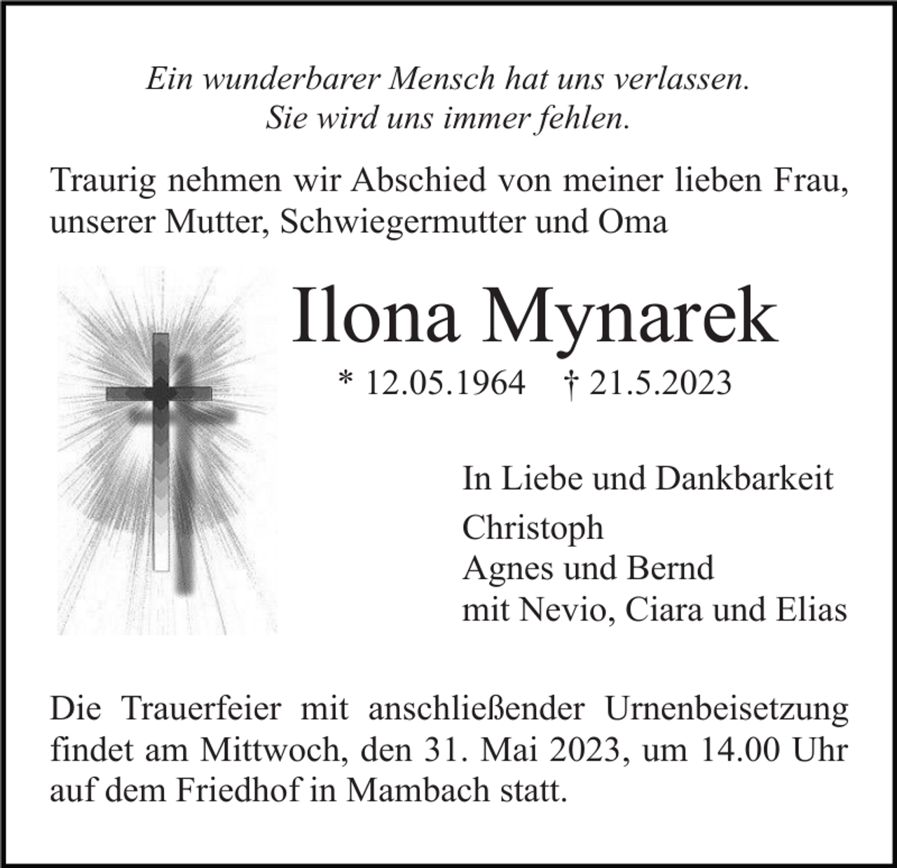 <p>Ein wunderbarer Mensch hat uns verlassen.<br />Sie wird uns immer fehlen.</p><p>Traurig nehmen wir Abschied von meiner lieben Frau,<br />unserer Mutter, Schwiegermutter und Oma</p><p>Ilona Mynarek<br />* 12.05.1964</p><p>† 21.5.2023</p><p>In Liebe und Dankbarkeit<br />Christoph<br />Agnes und Bernd<br />mit Nevio, Ciara und Elias<br />Die Trauerfeier mit anschließender Urnenbeisetzung<br />findet am Mittwoch, den 31. Mai 2023, um 14.00 Uhr<br />auf dem Friedhof in Mambach statt.</p>