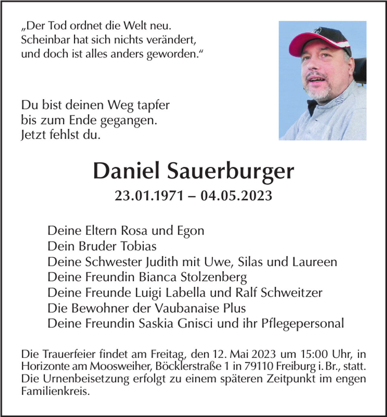 <p>„Der Tod ordnet die Welt neu.<br />Scheinbar hat sich nichts verändert,<br />und doch ist alles anders geworden.“</p><p>Du bist deinen Weg tapfer<br />bis zum Ende gegangen.<br />Jetzt fehlst du.</p><p>Daniel Sauerburger<br />23.01.1971 – 04.05.2023<br />Deine Eltern Rosa und Egon<br />Dein Bruder Tobias<br />Deine Schwester Judith mit Uwe, Silas und Laureen<br />Deine Freundin Bianca Stolzenberg<br />Deine Freunde Luigi Labella und Ralf Schweitzer<br />Die Bewohner der Vaubanaise Plus<br />Deine Freundin Saskia Gnisci und ihr Pflegepersonal<br />Die Trauerfeier findet am Freitag, den 12. Mai 2023 um 15:00 Uhr, in<br />Horizonte am Moosweiher, Böcklerstraße 1 in 79110 Freiburg i. Br., statt.<br />Die Urnenbeisetzung erfolgt zu einem späteren Zeitpunkt im engen<br />Familienkreis.</p>