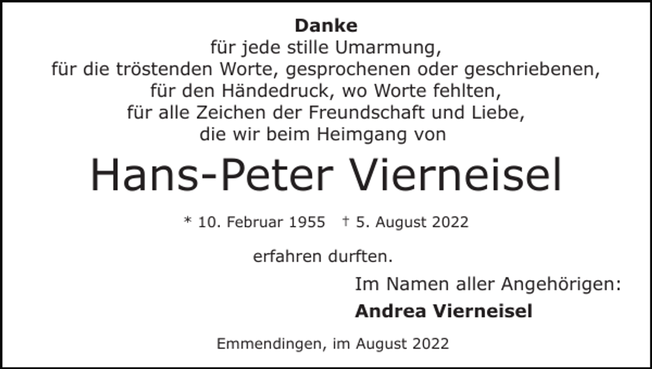 <p>Danke<br />für jede stille Umarmung,<br />für die tröstenden Worte, gesprochenen oder geschriebenen,<br />für den Händedruck, wo Worte fehlten,<br />für alle Zeichen der Freundschaft und Liebe,<br />die wir beim Heimgang von</p><p>Hans-Peter Vierneisel<br />* 10. Februar 1955</p><p>† 5. August 2022</p><p>erfahren durften.</p><p>Im Namen aller Angehörigen:<br />Andrea Vierneisel<br />Emmendingen, im August 2022</p>