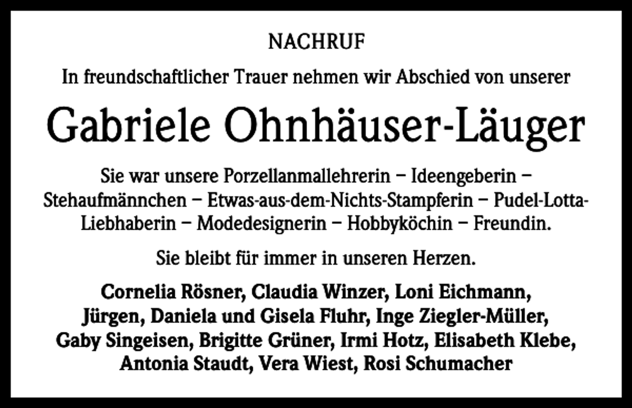 <p>NACHRUF<br />In freundschaftlicher Trauer nehmen wir Abschied von unserer</p><p>Gabriele Ohnhäuser-Läuger<br />Sie war unsere Porzellanmallehrerin – Ideengeberin –<br />Stehaufmännchen – Etwas-aus-dem-Nichts-Stampferin – Pudel-LottaLiebhaberin – Modedesignerin – Hobbyköchin – Freundin.<br />Sie bleibt für immer in unseren Herzen.<br />Cornelia Rösner, Claudia Winzer, Loni Eichmann,<br />Jürgen, Daniela und Gisela Fluhr, Inge Ziegler-Müller,<br />Gaby Singeisen, Brigitte Grüner, Irmi Hotz, Elisabeth Klebe,<br />Antonia Staudt, Vera Wiest, Rosi Schumacher</p>