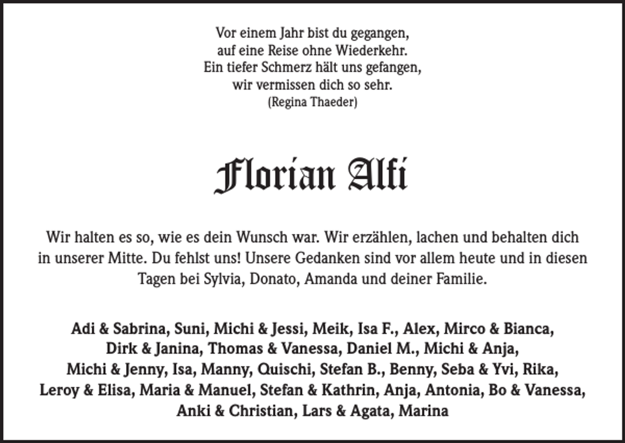 <p>Vor einem Jahr bist du gegangen,<br />auf eine Reise ohne Wiederkehr.<br />Ein tiefer Schmerz hält uns gefangen,<br />wir vermissen dich so sehr.<br />(Regina Thaeder)</p><p>Florian Alfi<br />Wir halten es so, wie es dein Wunsch war. Wir erzählen, lachen und behalten dich<br />in unserer Mitte. Du fehlst uns! Unsere Gedanken sind vor allem heute und in diesen<br />Tagen bei Sylvia, Donato, Amanda und deiner Familie.<br />Adi &amp; Sabrina, Suni, Michi &amp; Jessi, Meik, Isa F., Alex, Mirco &amp; Bianca,<br />Dirk &amp; Janina, Thomas &amp; Vanessa, Daniel M., Michi &amp; Anja,<br />Michi &amp; Jenny, Isa, Manny, Quischi, Stefan B., Benny, Seba &amp; Yvi, Rika,<br />Leroy &amp; Elisa, Maria &amp; Manuel, Stefan &amp; Kathrin, Anja, Antonia, Bo &amp; Vanessa,<br />Anki &amp; Christian, Lars &amp; Agata, Marina</p>
