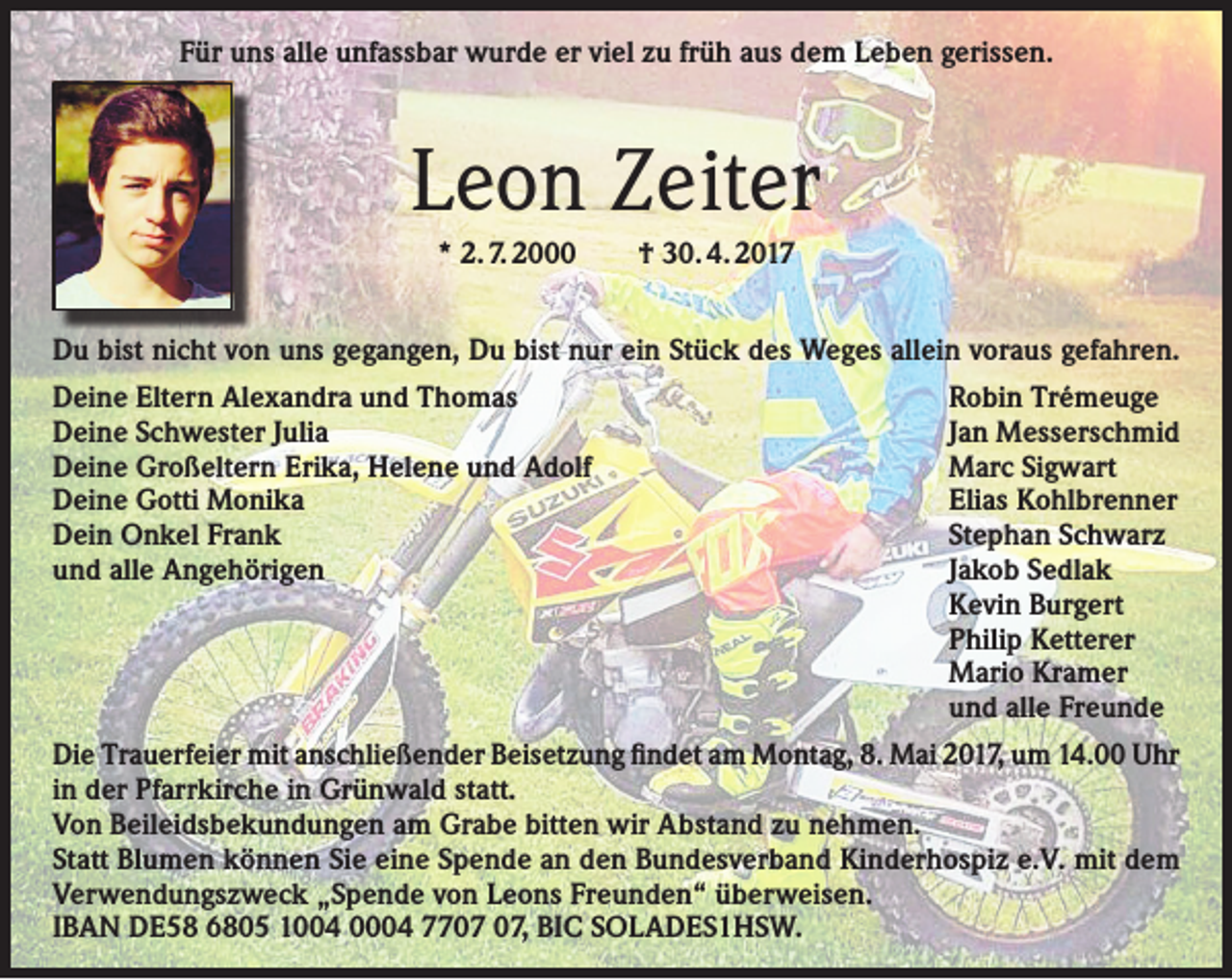 <p>Für uns alle unfassbar wurde er viel zu früh aus dem Leben gerissen.</p><p>Leon Zeiter<br />* 2. 7. 2000 † 30. 4. 2017<br />Du bist nicht von uns gegangen, Du bist nur ein Stück des Weges allein voraus gefahren.<br />Deine Eltern Alexandra und Thomas<br />Deine Schwester Julia<br />Deine Großeltern Erika, Helene und Adolf<br />Deine Gotti Monika<br />Dein Onkel Frank<br />und alle Angehörigen</p><p>Robin Trémeuge<br />Jan Messerschmid<br />Marc Sigwart<br />Elias Kohlbrenner<br />Stephan Schwarz<br />Jakob Sedlak<br />Kevin Burgert<br />Philip Ketterer<br />Mario Kramer<br />und alle Freunde</p><p>Die Trauerfeier mit anschließender Beisetzung findet am Montag, 8. Mai 2017, um 14.00 Uhr<br />in der Pfarrkirche in Grünwald statt.<br />Von Beileidsbekundungen am Grabe bitten wir Abstand zu nehmen.<br />Statt Blumen können Sie eine Spende an den Bundesverband Kinderhospiz e.V. mit dem<br />Verwendungszweck „Spende von Leons Freunden“ überweisen.<br />IBAN DE58 6805 1004 0004 77, BIC SOLADES1HSW.</p>