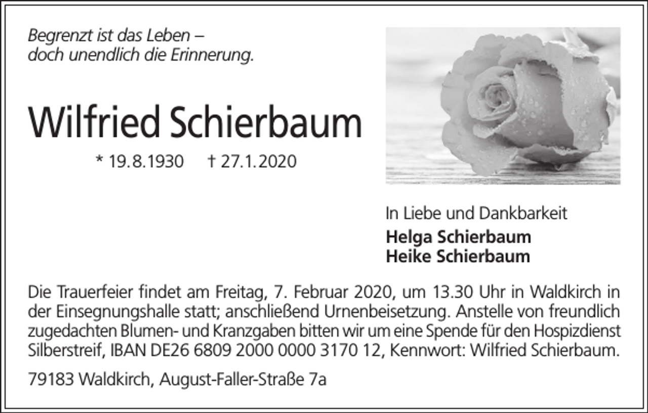 <p>Begrenzt ist das Leben –<br />doch unendlich die Erinnerung.</p><p>Wilfried Schierbaum<br />* 19.8.1930</p><p>† 27.1.2020<br />In Liebe und Dankbarkeit<br />Helga Schierbaum<br />Heike Schierbaum</p><p>Die Trauerfeier findet am Freitag, 7. Februar 2020, um 13.30 Uhr in Waldkirch in<br />der Einsegnungshalle statt; anschließend Urnenbeisetzung. Anstelle von freundlich<br />zugedachten Blumen- und Kranzgaben bitten wir um eine Spende für den Hospizdienst<br />Silberstreif, IBAN DE2809 20 3170 12, Kennwort: Wilfried Schierbaum.<br />79183 Waldkirch, August-Faller-Straße 7a</p>