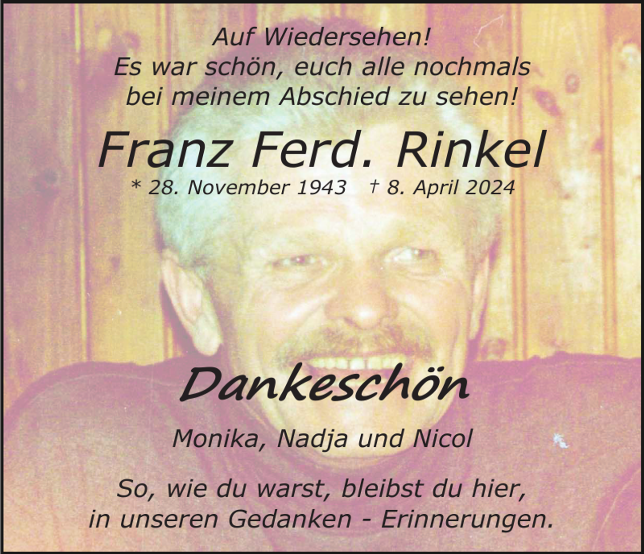 <p>Auf Wiedersehen!<br />Es war schön, euch alle nochmals<br />bei meinem Abschied zu sehen!</p><p>Franz Ferd. Rinkel<br />* 28. November 1943</p><p>† 8. April 2024</p><p>Dankeschön<br />Monika, Nadja und Nicol<br />So, wie du warst, bleibst du hier,<br />in unseren Gedanken - Erinnerungen.</p>