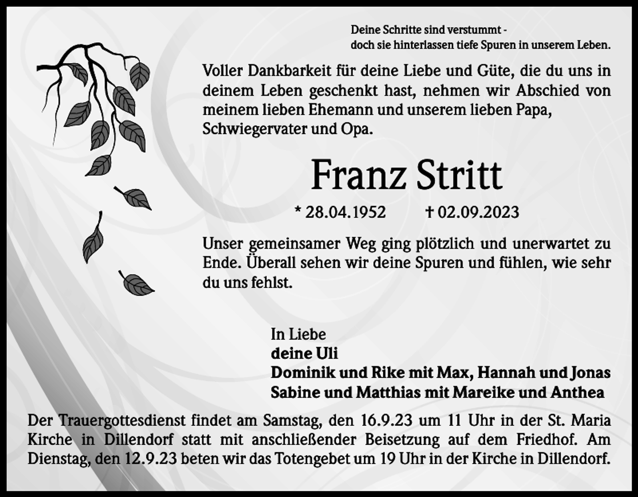 <p>Deine Schritte sind verstummt doch sie hinterlassen tiefe Spuren in unserem Leben.</p><p>Voller Dankbarkeit für deine Liebe und Güte, die du uns in<br />deinem Leben geschenkt hast, nehmen wir Abschied von<br />meinem lieben Ehemann und unserem lieben Papa,<br />Schwiegervater und Opa.</p><p>Franz Stritt<br />* 28.04.1952</p><p>† 02.09.2023</p><p>Unser gemeinsamer Weg ging plötzlich und unerwartet zu<br />Ende. Überall sehen wir deine Spuren und fühlen, wie sehr<br />du uns fehlst.<br />In Liebe<br />deine Uli<br />Dominik und Rike mit Max, Hannah und Jonas<br />Sabine und Matthias mit Mareike und Anthea<br />Der Trauergottesdienst findet am Samstag, den 16.9.23 um 11 Uhr in der St. Maria<br />Kirche in Dillendorf statt mit anschließender Beisetzung auf dem Friedhof. Am<br />Dienstag, den 12.9.23 beten wir das Totengebet um 19 Uhr in der Kirche in Dillendorf.</p>
