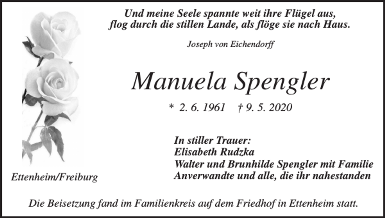 <p>Und meine Seele spannte weit ihre Flügel aus,<br />flog durch die stillen Lande, als flöge sie nach Haus.<br />Joseph von Eichendorff</p><p>Manuela Spengler<br />* 2. 6. 1961</p><p>Ettenheim/Freiburg</p><p>† 9. 5. 2020</p><p>In stiller Trauer:<br />Elisabeth Rudzka<br />Walter und Brunhilde Spengler mit Familie<br />Anverwandte und alle, die ihr nahestanden</p><p>Die Beisetzung fand im Familienkreis auf dem Friedhof in Ettenheim statt.</p>